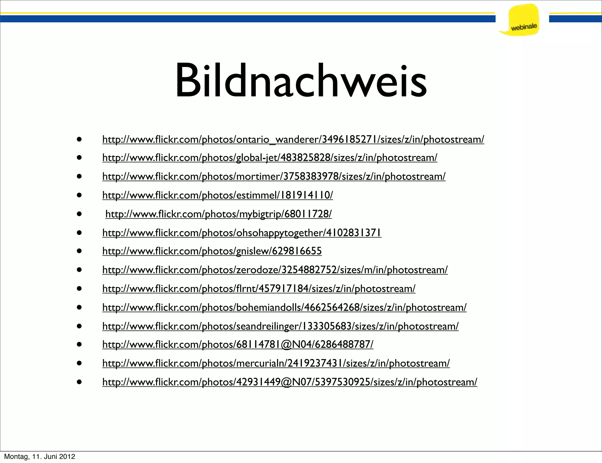 Bildnachweis • http://www.ﬂickr.com/photos/ontario_wanderer/3496185271/sizes/z/in/photostream/ • http://www.ﬂickr.com/photos/global-jet/483825828/sizes/z/in/photostream/ • http://www.ﬂickr.com/photos/mortimer/3758383978/sizes/z/in/photostream/ • http://www.ﬂickr.com/photos/estimmel/181914110/ • http://www.ﬂickr.com/photos/mybigtrip/68011728/ • http://www.ﬂickr.com/photos/ohsohappytogether/4102831371 • http://www.ﬂickr.com/photos/gnislew/629816655 • http://www.ﬂickr.com/photos/zerodoze/3254882752/sizes/m/in/photostream/ • http://www.ﬂickr.com/photos/ﬂrnt/457917184/sizes/z/in/photostream/ • http://www.ﬂickr.com/photos/bohemiandolls/4662564268/sizes/z/in/photostream/ • http://www.ﬂickr.com/photos/seandreilinger/133305683/sizes/z/in/photostream/ • http://www.ﬂickr.com/photos/68114781@N04/6286488787/ • http://www.ﬂickr.com/photos/mercurialn/2419237431/sizes/z/in/photostream/ • http://www.ﬂickr.com/photos/42931449@N07/5397530925/sizes/z/in/photostream/ Montag, 11. Juni 2012 