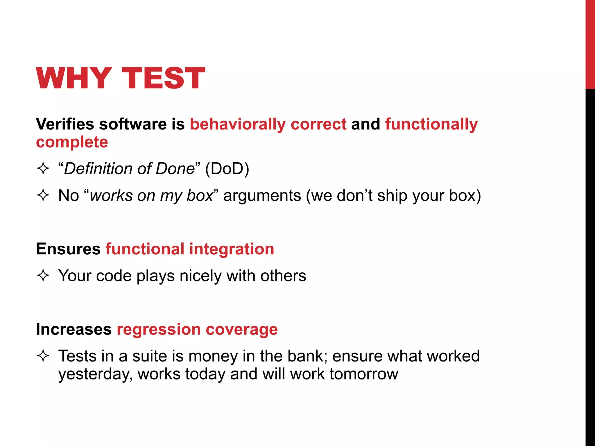 Verifies software is behaviorally correct and functionally
complete
 “Definition of Done” (DoD)
 No “works on my box” arguments (we don’t ship your box)
Ensures functional integration
 Your code plays nicely with others
Increases regression coverage
 Tests in a suite is money in the bank; ensure what worked
yesterday, works today and will work tomorrow
WHY TEST
 