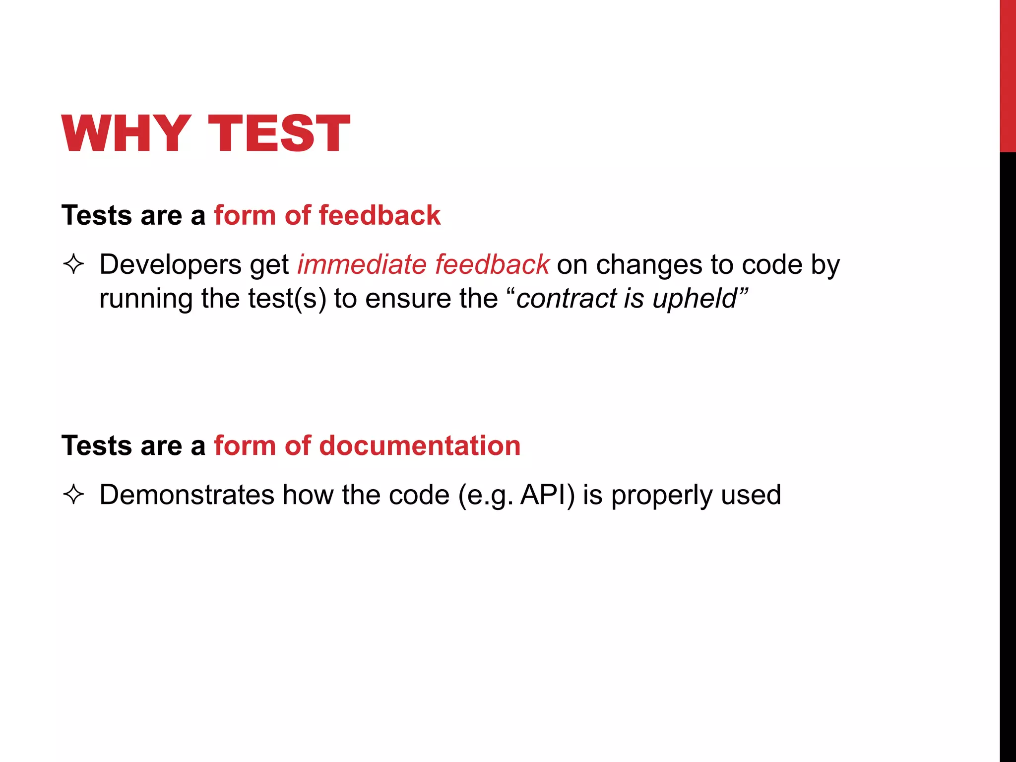 WHY TEST
Tests are a form of feedback
 Developers get immediate feedback on changes to code by
running the test(s) to ensure the “contract is upheld”
Tests are a form of documentation
 Demonstrates how the code (e.g. API) is properly used
 
