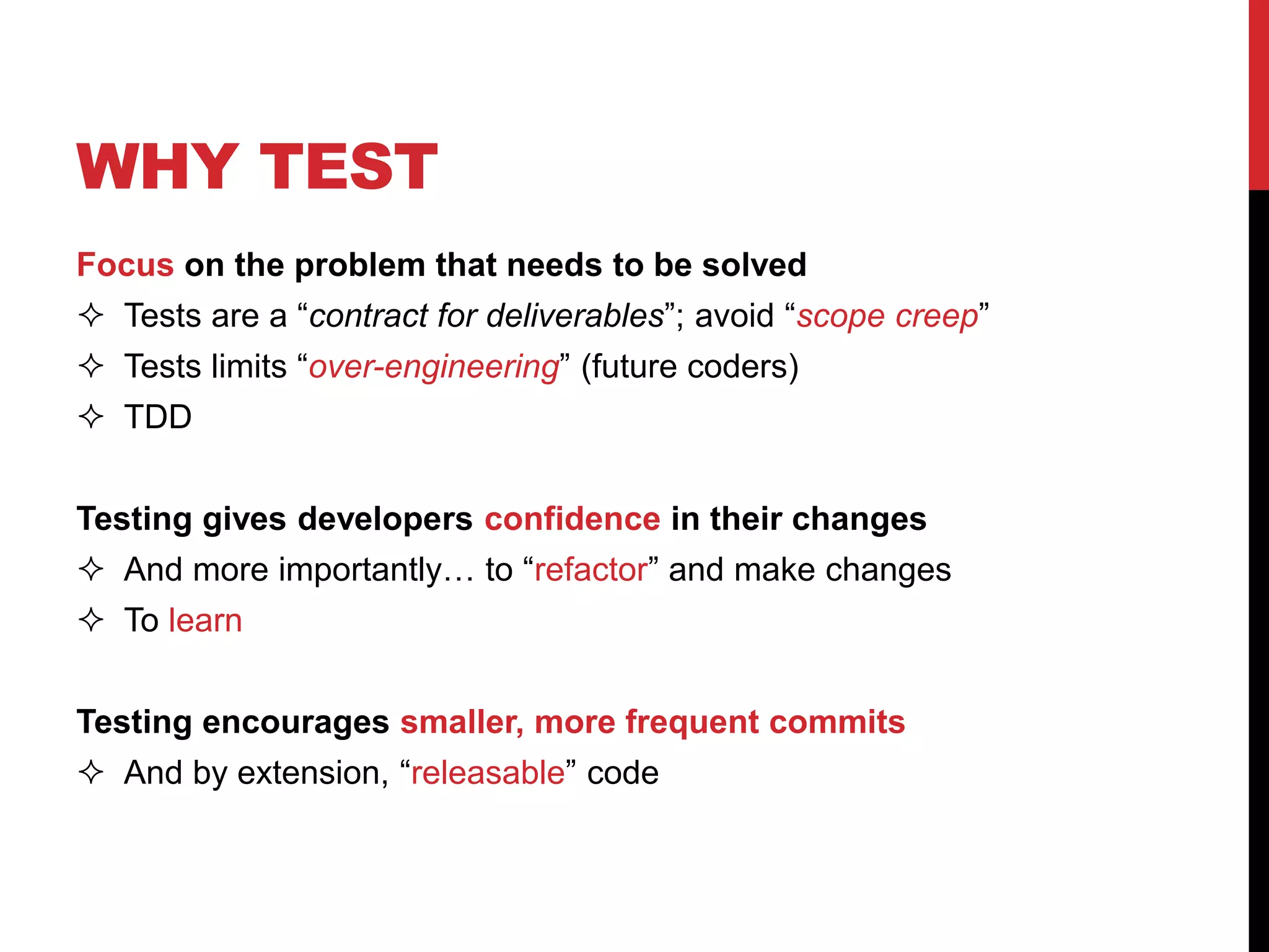 WHY TEST
Focus on the problem that needs to be solved
 Tests are a “contract for deliverables”; avoid “scope creep”
 Tests limits “over-engineering” (future coders)
 TDD
Testing gives developers confidence in their changes
 And more importantly… to “refactor” and make changes
 To learn
Testing encourages smaller, more frequent commits
 And by extension, “releasable” code
 