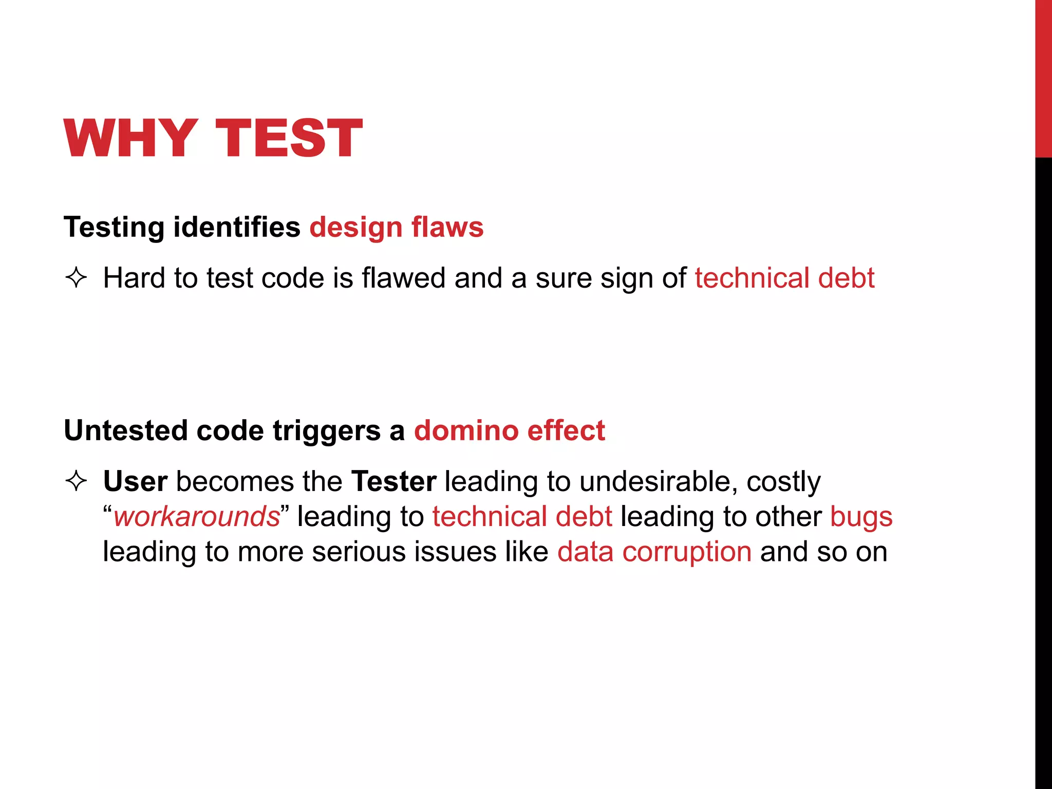 WHY TEST
Testing identifies design flaws
 Hard to test code is flawed and a sure sign of technical debt
Untested code triggers a domino effect
 User becomes the Tester leading to undesirable, costly
“workarounds” leading to technical debt leading to other bugs
leading to more serious issues like data corruption and so on
 