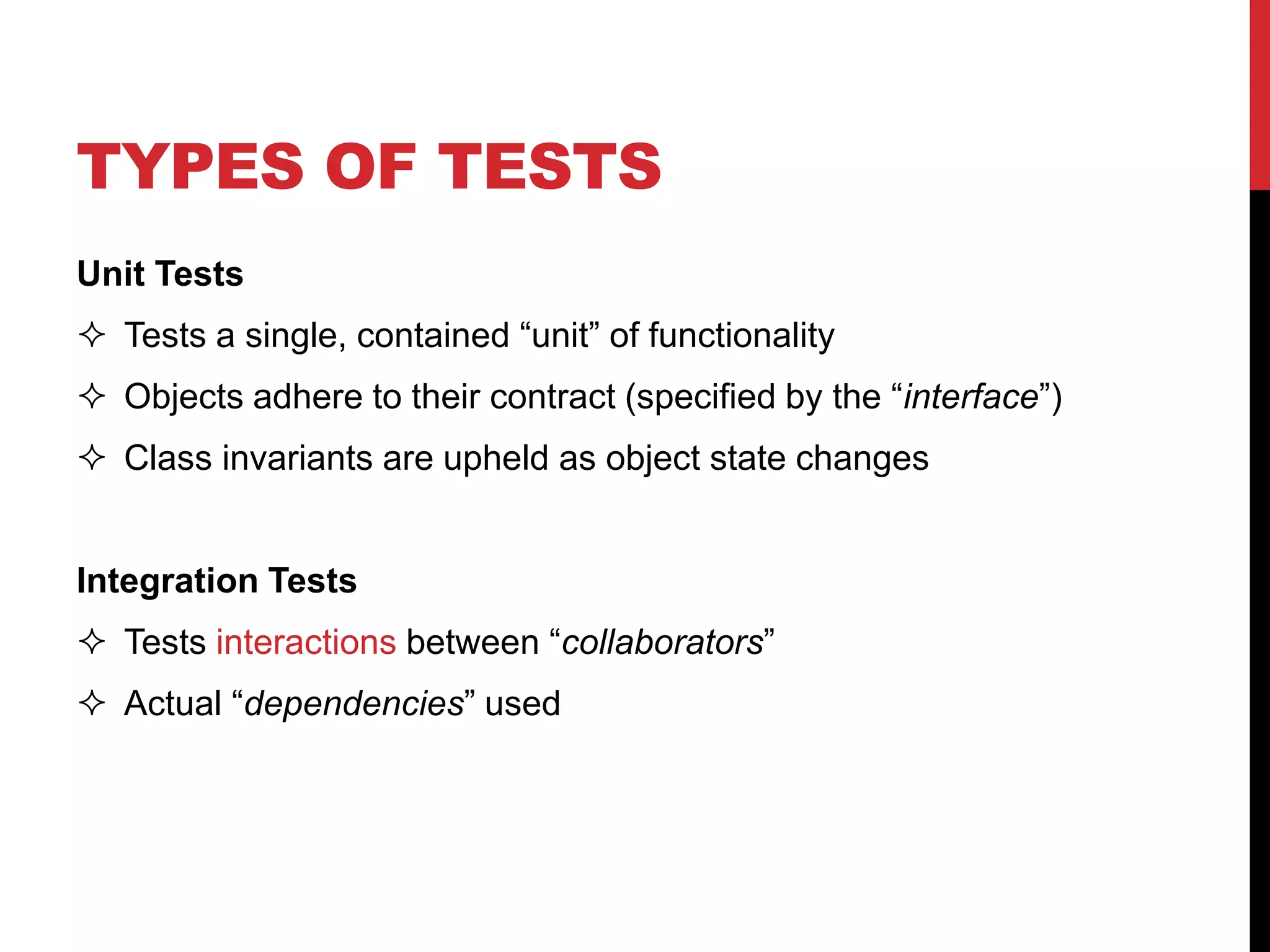 TYPES OF TESTS
Unit Tests
 Tests a single, contained “unit” of functionality
 Objects adhere to their contract (specified by the “interface”)
 Class invariants are upheld as object state changes
Integration Tests
 Tests interactions between “collaborators”
 Actual “dependencies” used
 