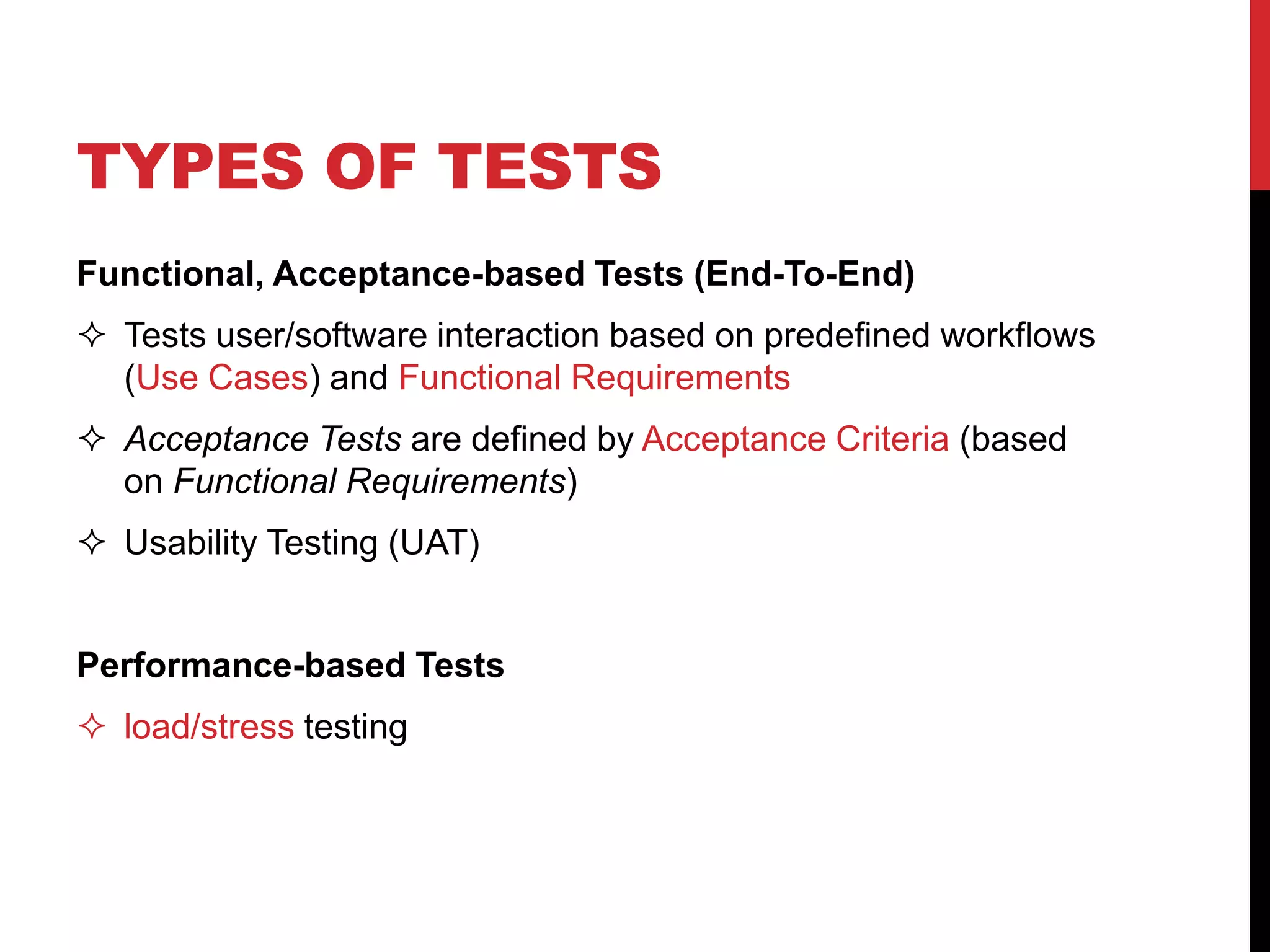 TYPES OF TESTS
Functional, Acceptance-based Tests (End-To-End)
 Tests user/software interaction based on predefined workflows
(Use Cases) and Functional Requirements
 Acceptance Tests are defined by Acceptance Criteria (based
on Functional Requirements)
 Usability Testing (UAT)
Performance-based Tests
 load/stress testing
 