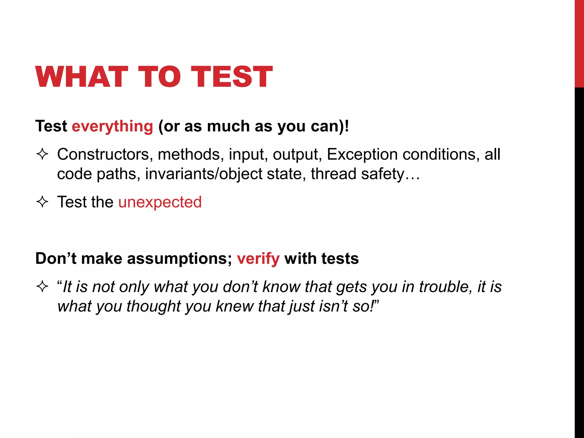 WHAT TO TEST
Test everything (or as much as you can)!
 Constructors, methods, input, output, Exception conditions, all
code paths, invariants/object state, thread safety…
 Test the unexpected
Don’t make assumptions; verify with tests
 “It is not only what you don’t know that gets you in trouble, it is
what you thought you knew that just isn’t so!”
 