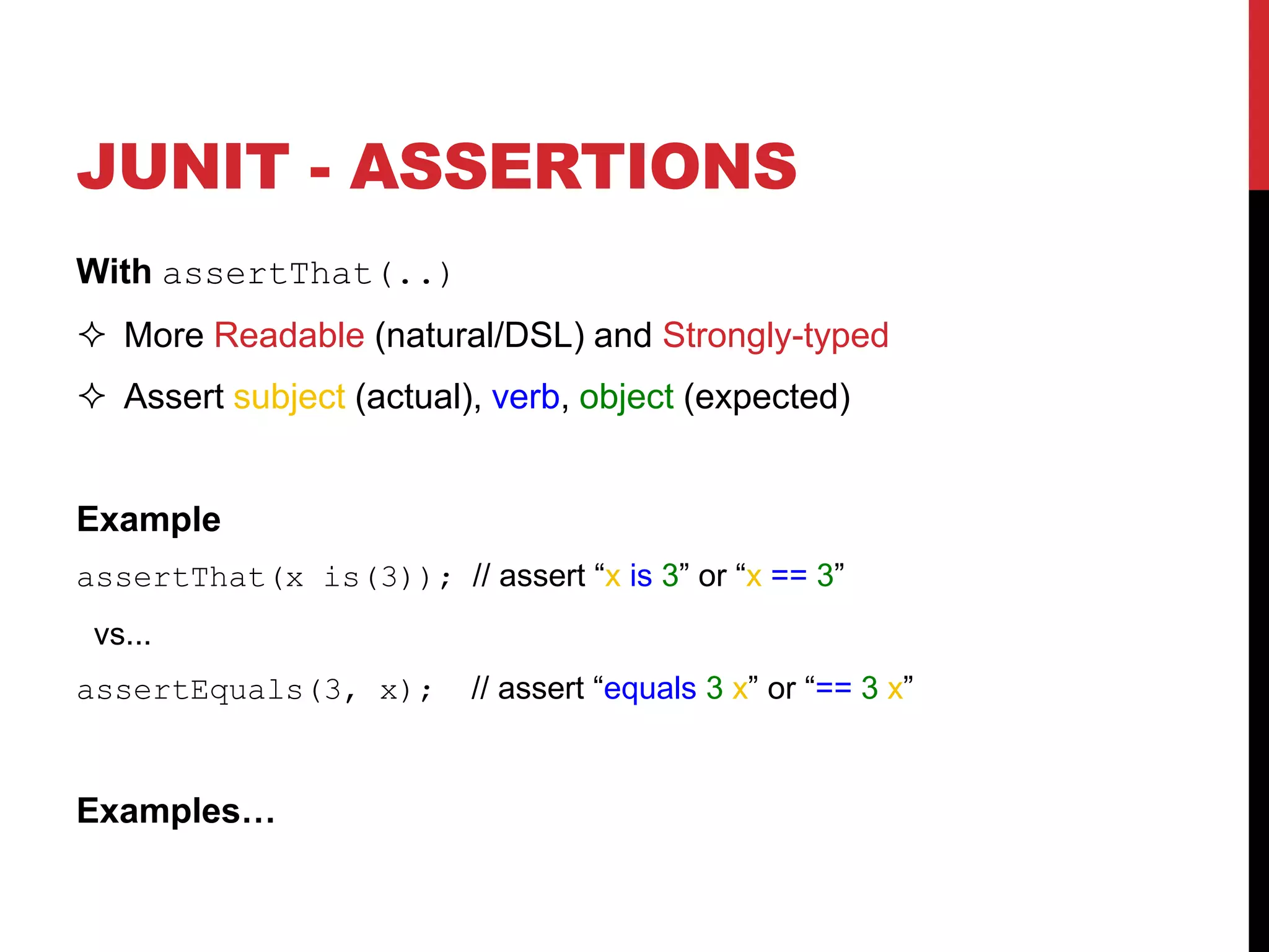 JUNIT - ASSERTIONS
With assertThat(..)
 More Readable (natural/DSL) and Strongly-typed
 Assert subject (actual), verb, object (expected)
Example
assertThat(x is(3)); // assert “x is 3” or “x == 3”
vs...
assertEquals(3, x); // assert “equals 3 x” or “== 3 x”
Examples…
 