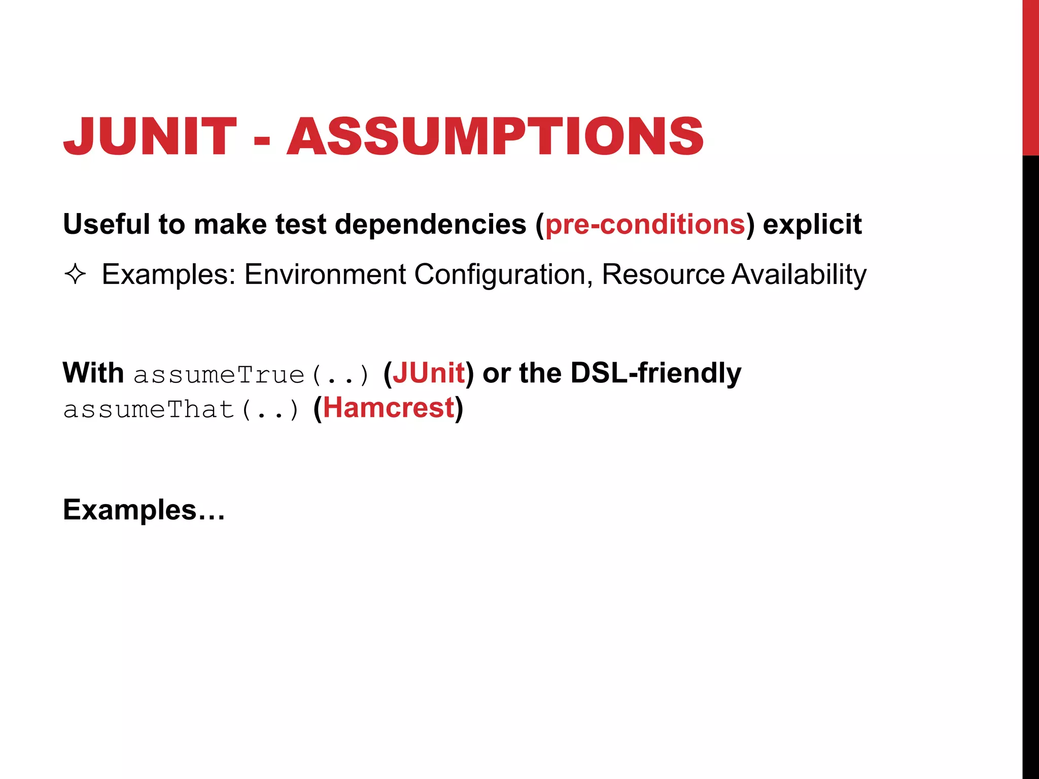 JUNIT - ASSUMPTIONS
Useful to make test dependencies (pre-conditions) explicit
 Examples: Environment Configuration, Resource Availability
With assumeTrue(..) (JUnit) or the DSL-friendly
assumeThat(..) (Hamcrest)
Examples…
 