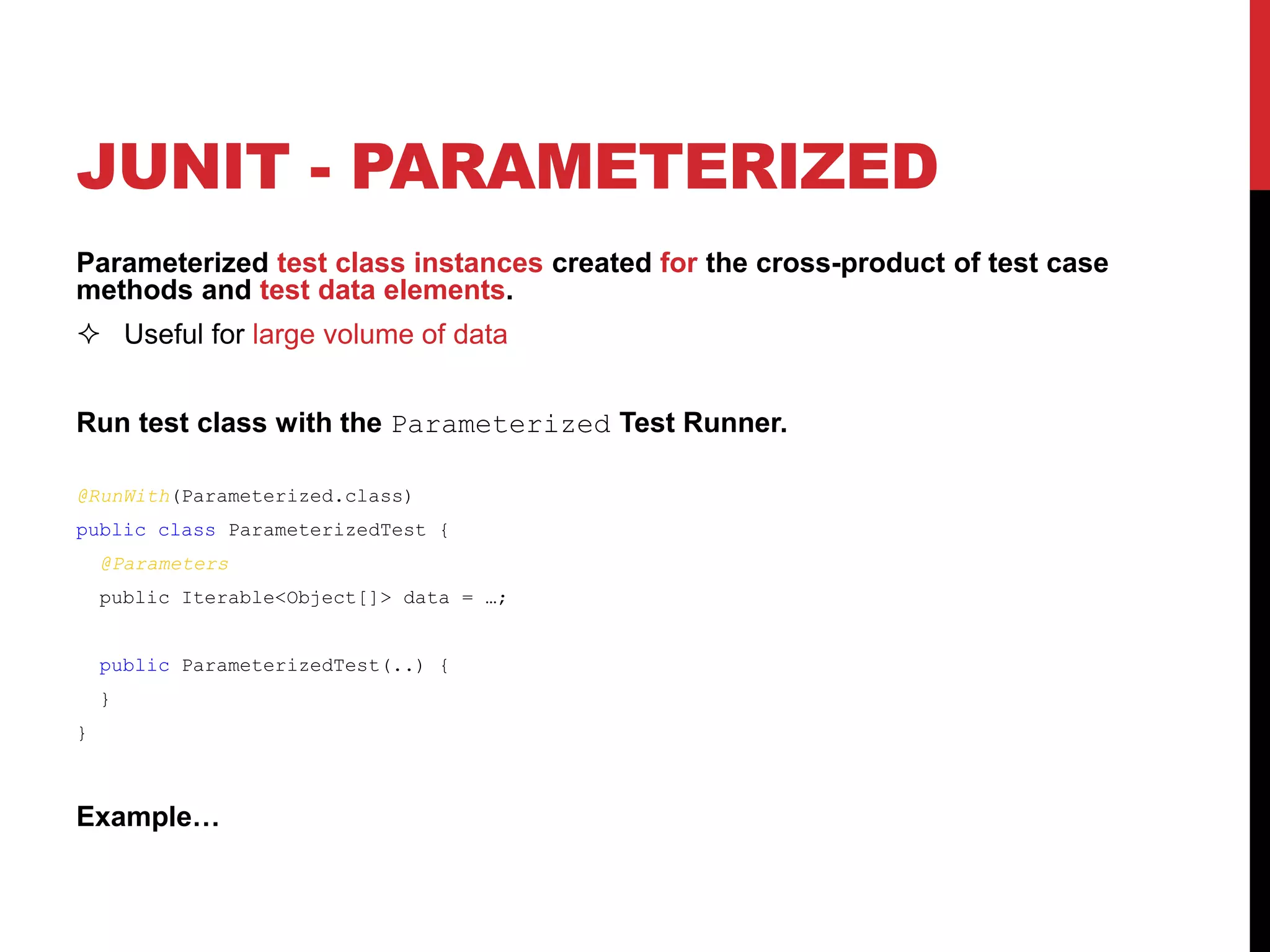 JUNIT - PARAMETERIZED
Parameterized test class instances created for the cross-product of test case
methods and test data elements.
 Useful for large volume of data
Run test class with the Parameterized Test Runner.
@RunWith(Parameterized.class)
public class ParameterizedTest {
@Parameters
public Iterable<Object[]> data = …;
public ParameterizedTest(..) {
}
}
Example…
 