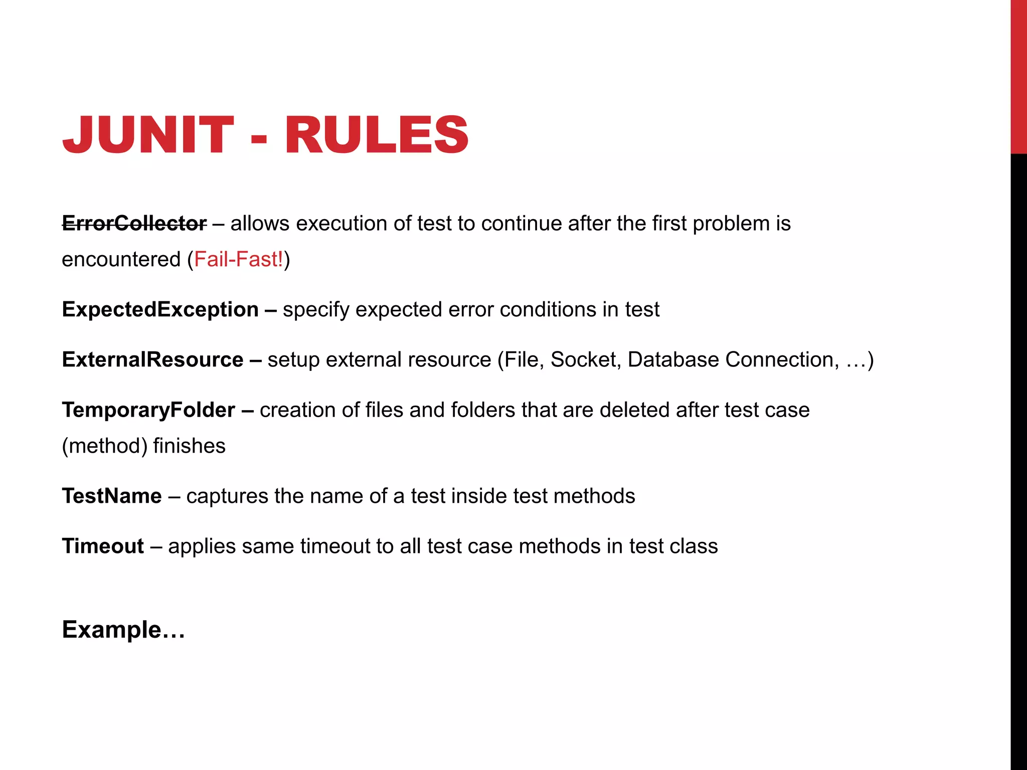JUNIT - RULES
ErrorCollector – allows execution of test to continue after the first problem is
encountered (Fail-Fast!)
ExpectedException – specify expected error conditions in test
ExternalResource – setup external resource (File, Socket, Database Connection, …)
TemporaryFolder – creation of files and folders that are deleted after test case
(method) finishes
TestName – captures the name of a test inside test methods
Timeout – applies same timeout to all test case methods in test class
Example…
 