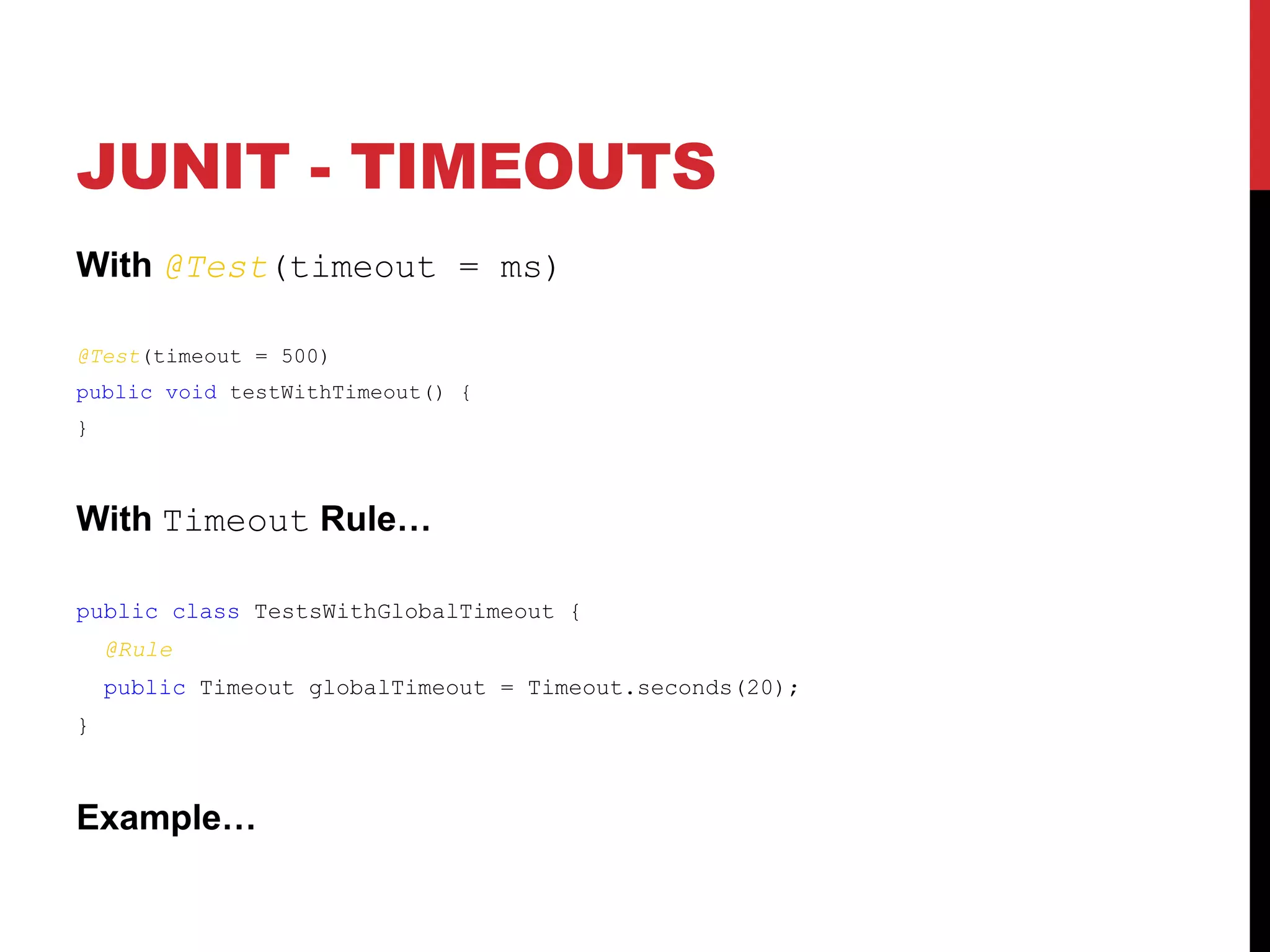 JUNIT - TIMEOUTS
With @Test(timeout = ms)
@Test(timeout = 500)
public void testWithTimeout() {
}
With Timeout Rule…
public class TestsWithGlobalTimeout {
@Rule
public Timeout globalTimeout = Timeout.seconds(20);
}
Example…
 