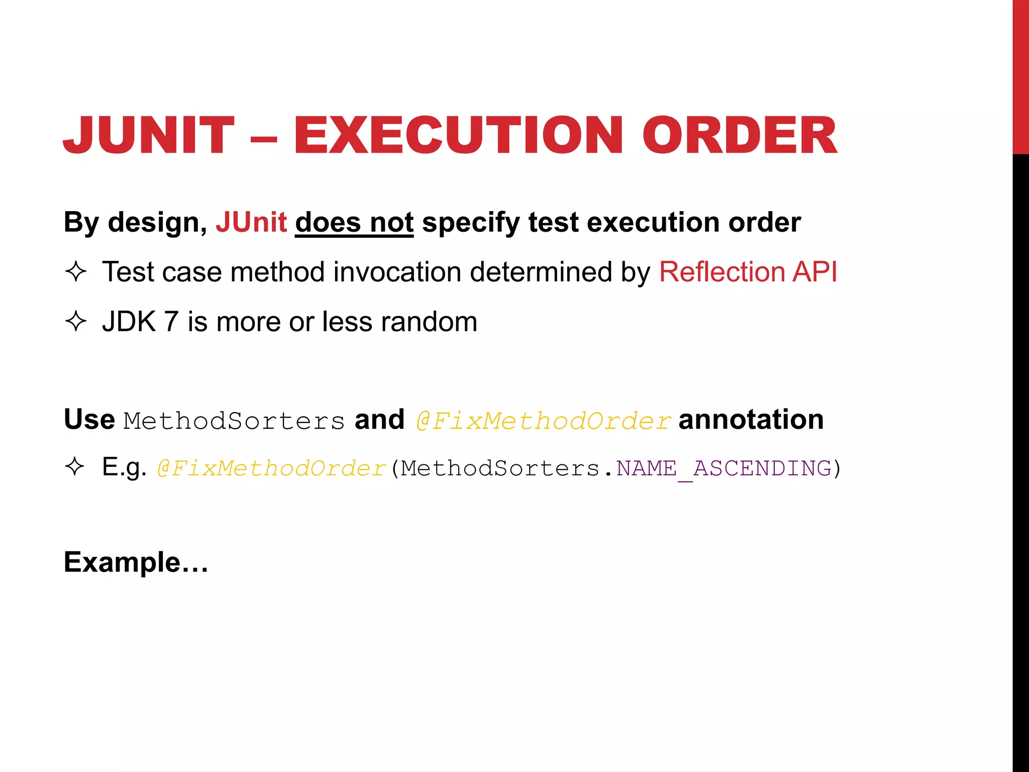 JUNIT – EXECUTION ORDER
By design, JUnit does not specify test execution order
 Test case method invocation determined by Reflection API
 JDK 7 is more or less random
Use MethodSorters and @FixMethodOrder annotation
 E.g. @FixMethodOrder(MethodSorters.NAME_ASCENDING)
Example…
 