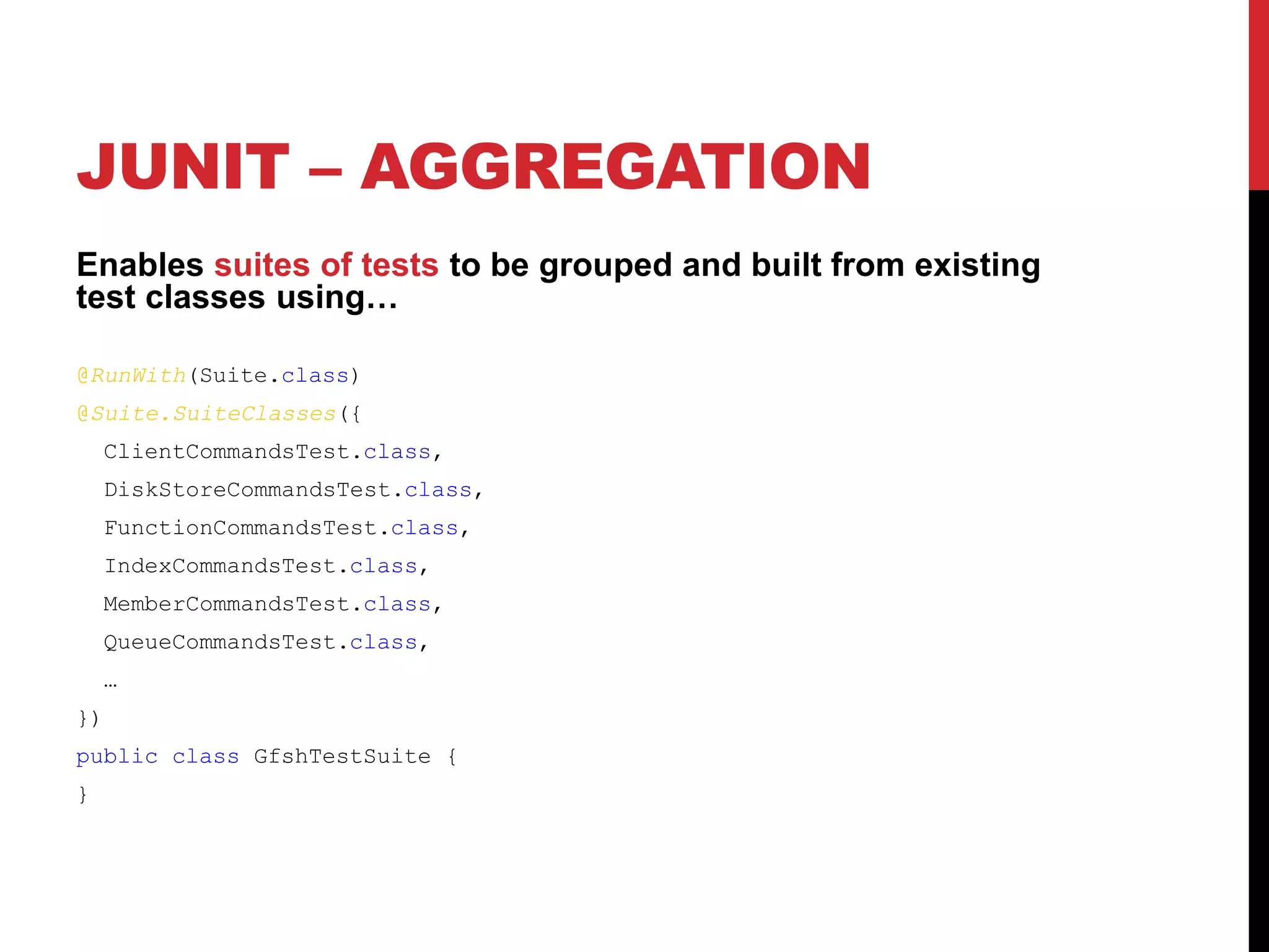 JUNIT – AGGREGATION
Enables suites of tests to be grouped and built from existing
test classes using…
@RunWith(Suite.class)
@Suite.SuiteClasses({
ClientCommandsTest.class,
DiskStoreCommandsTest.class,
FunctionCommandsTest.class,
IndexCommandsTest.class,
MemberCommandsTest.class,
QueueCommandsTest.class,
…
})
public class GfshTestSuite {
}
 