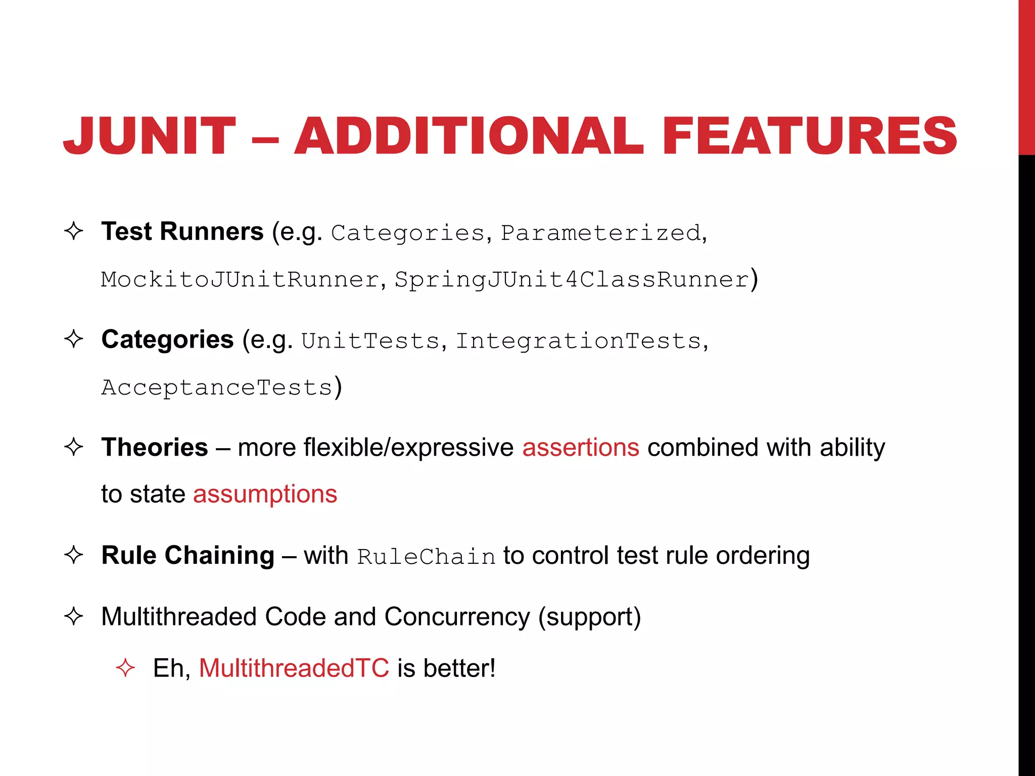 JUNIT – ADDITIONAL FEATURES
 Test Runners (e.g. Categories, Parameterized,
MockitoJUnitRunner, SpringJUnit4ClassRunner)
 Categories (e.g. UnitTests, IntegrationTests,
AcceptanceTests)
 Theories – more flexible/expressive assertions combined with ability
to state assumptions
 Rule Chaining – with RuleChain to control test rule ordering
 Multithreaded Code and Concurrency (support)
 Eh, MultithreadedTC is better!
 