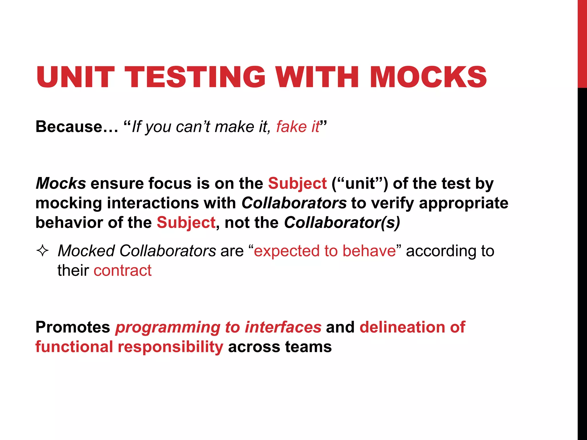UNIT TESTING WITH MOCKS
Because… “If you can’t make it, fake it”
Mocks ensure focus is on the Subject (“unit”) of the test by
mocking interactions with Collaborators to verify appropriate
behavior of the Subject, not the Collaborator(s)
 Mocked Collaborators are “expected to behave” according to
their contract
Promotes programming to interfaces and delineation of
functional responsibility across teams
 