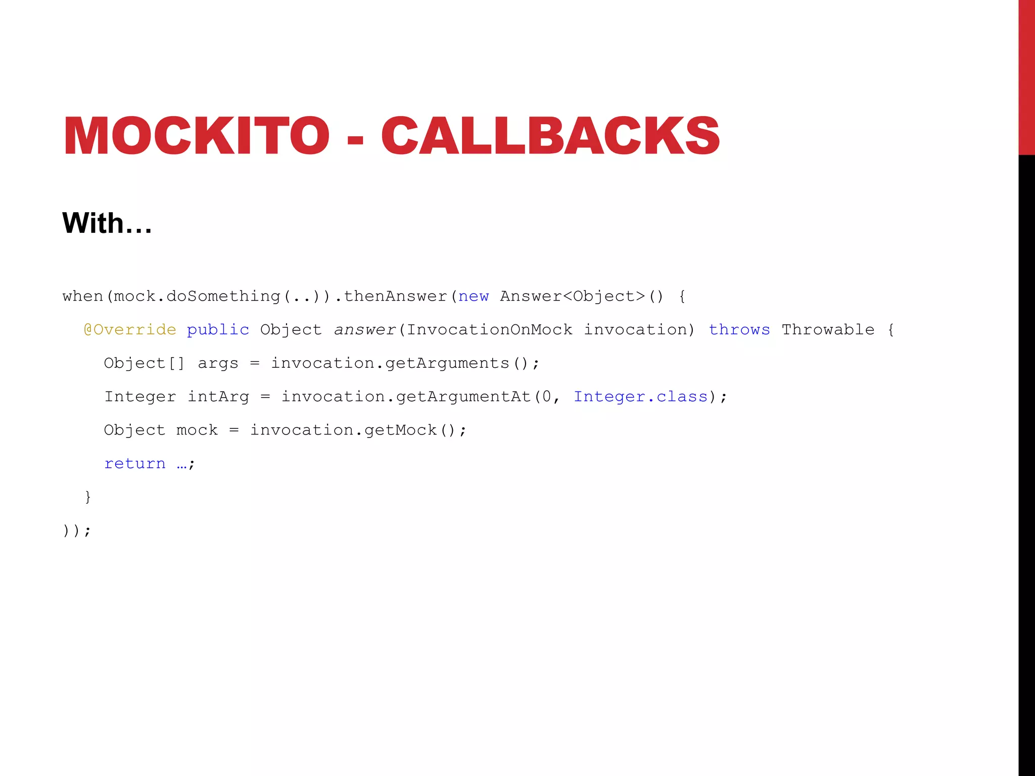 MOCKITO - CALLBACKS
With…
when(mock.doSomething(..)).thenAnswer(new Answer<Object>() {
@Override public Object answer(InvocationOnMock invocation) throws Throwable {
Object[] args = invocation.getArguments();
Integer intArg = invocation.getArgumentAt(0, Integer.class);
Object mock = invocation.getMock();
return …;
}
));
 