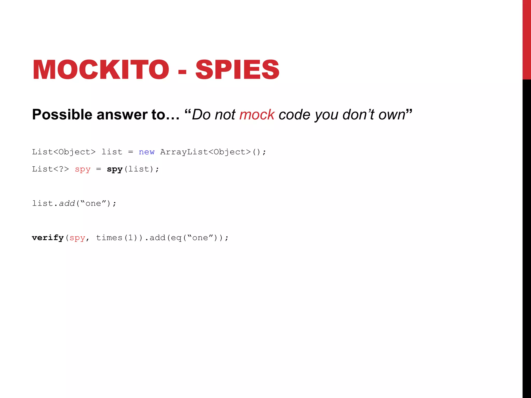 MOCKITO - SPIES
Possible answer to… “Do not mock code you don’t own”
List<Object> list = new ArrayList<Object>();
List<?> spy = spy(list);
list.add(“one”);
verify(spy, times(1)).add(eq(“one”));
 