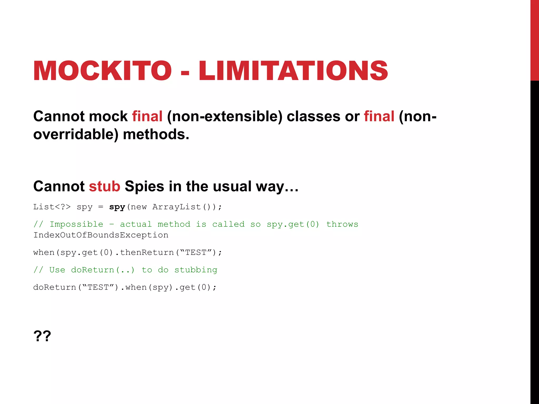 MOCKITO - LIMITATIONS
Cannot mock final (non-extensible) classes or final (non-
overridable) methods.
Cannot stub Spies in the usual way…
List<?> spy = spy(new ArrayList());
// Impossible – actual method is called so spy.get(0) throws
IndexOutOfBoundsException
when(spy.get(0).thenReturn(“TEST”);
// Use doReturn(..) to do stubbing
doReturn(“TEST”).when(spy).get(0);
??
 