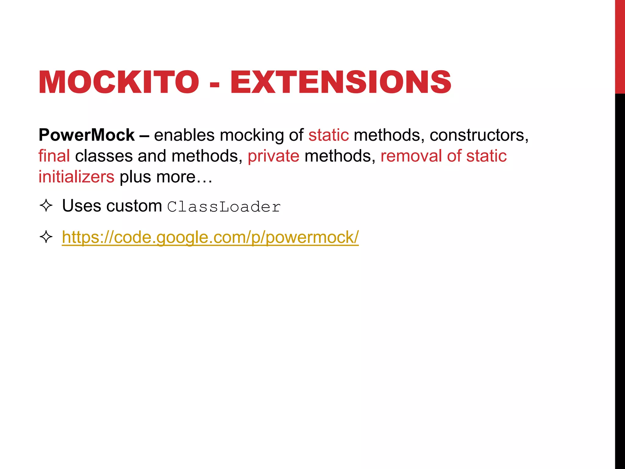 MOCKITO - EXTENSIONS
PowerMock – enables mocking of static methods, constructors,
final classes and methods, private methods, removal of static
initializers plus more…
 Uses custom ClassLoader
 https://code.google.com/p/powermock/
 