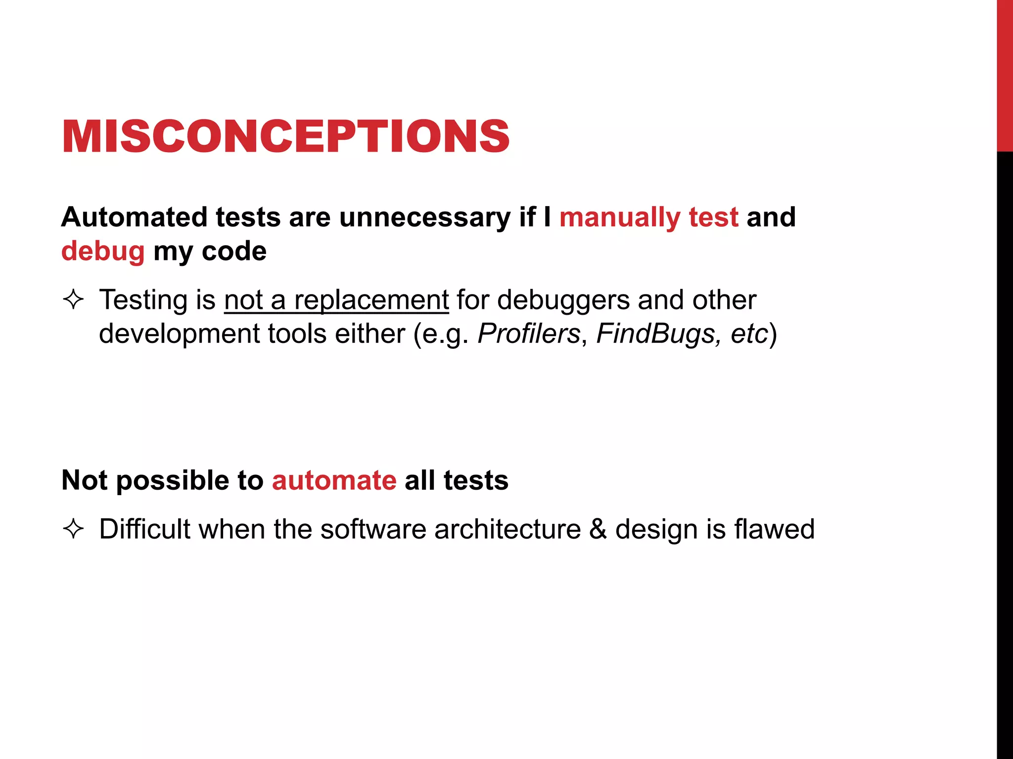 MISCONCEPTIONS
Automated tests are unnecessary if I manually test and
debug my code
 Testing is not a replacement for debuggers and other
development tools either (e.g. Profilers, FindBugs, etc)
Not possible to automate all tests
 Difficult when the software architecture & design is flawed
 