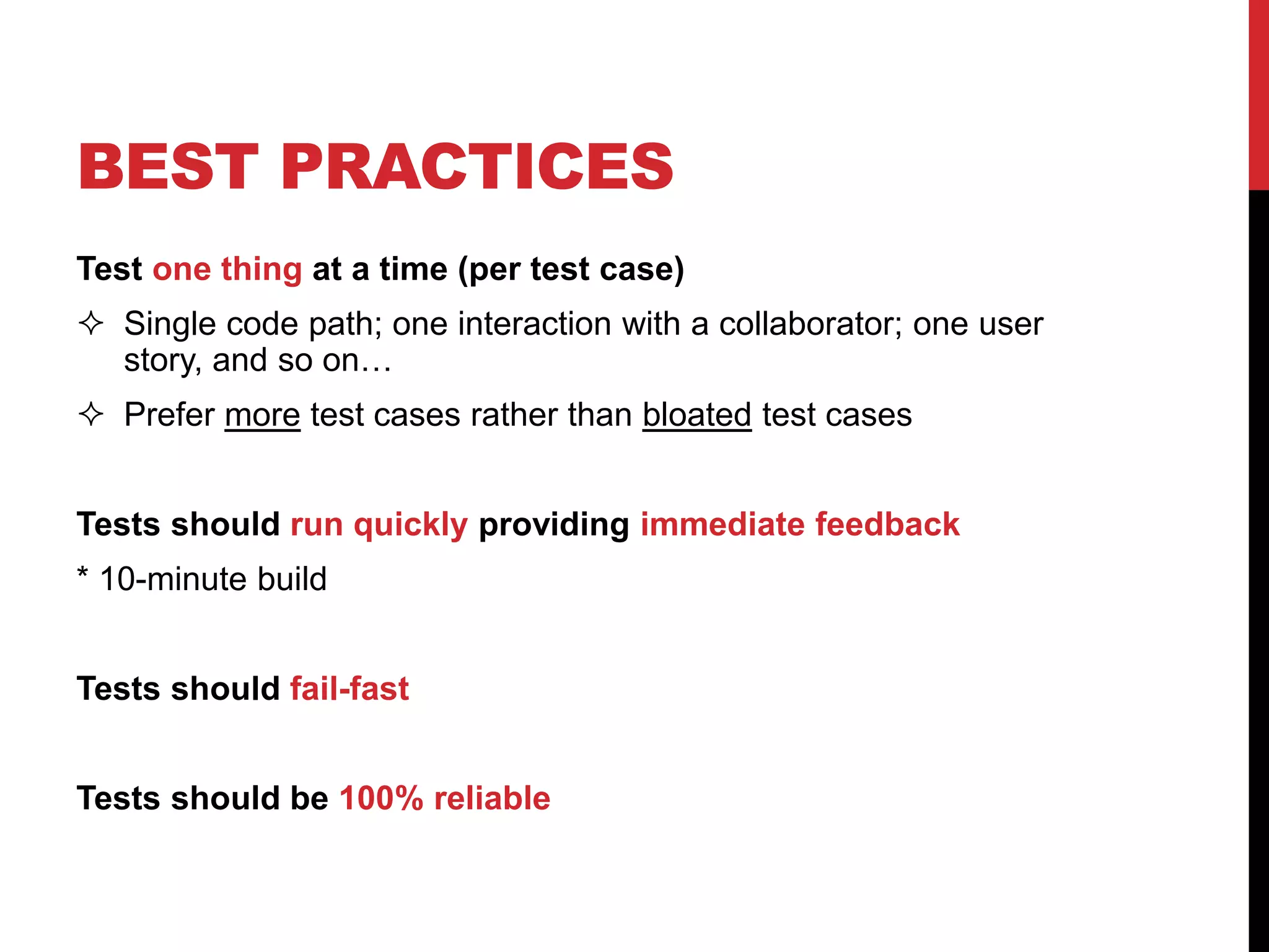 BEST PRACTICES
Test one thing at a time (per test case)
 Single code path; one interaction with a collaborator; one user
story, and so on…
 Prefer more test cases rather than bloated test cases
Tests should run quickly providing immediate feedback
* 10-minute build
Tests should fail-fast
Tests should be 100% reliable
 