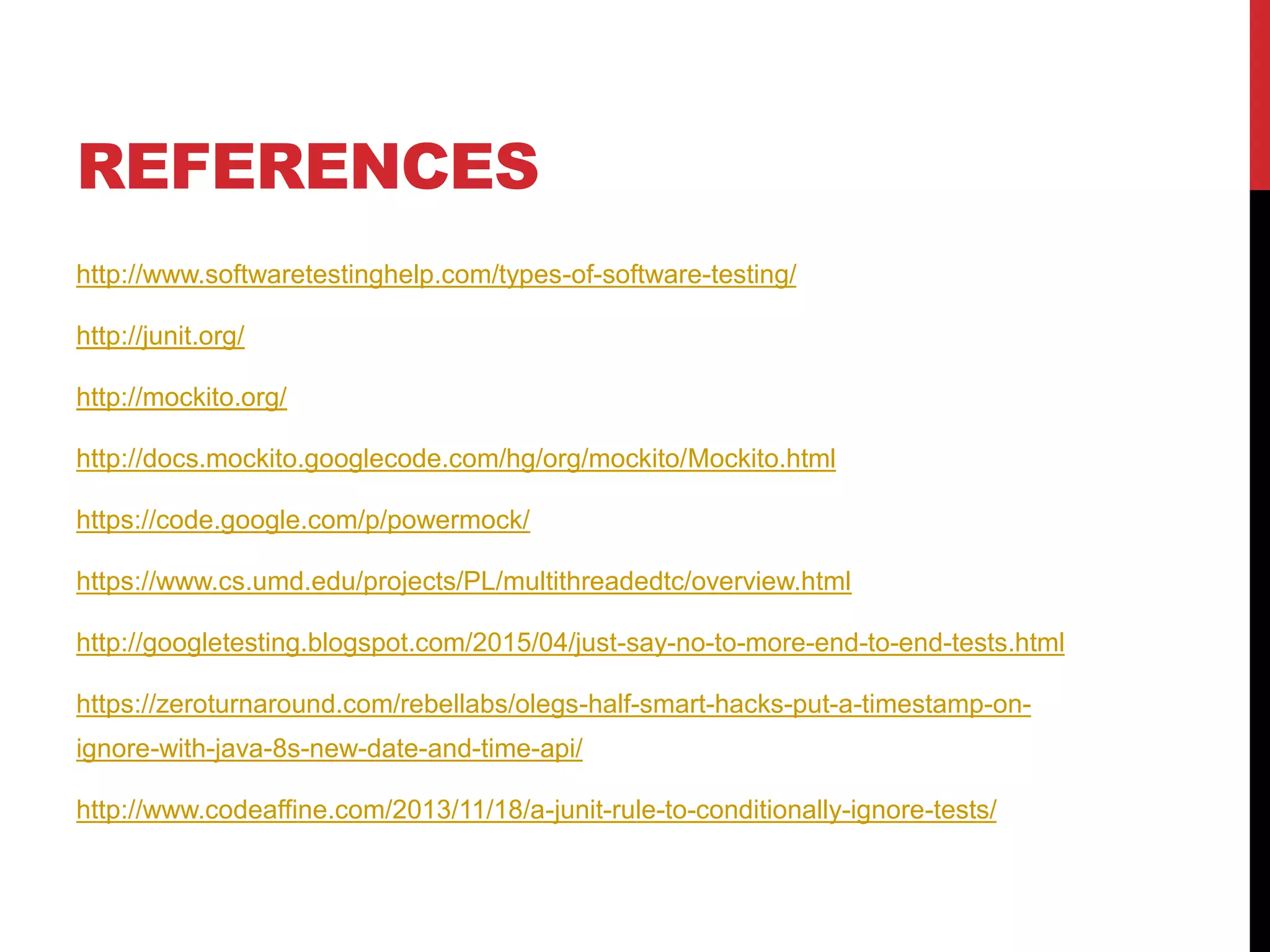 REFERENCES
http://www.softwaretestinghelp.com/types-of-software-testing/
http://junit.org/
http://mockito.org/
http://docs.mockito.googlecode.com/hg/org/mockito/Mockito.html
https://code.google.com/p/powermock/
https://www.cs.umd.edu/projects/PL/multithreadedtc/overview.html
http://googletesting.blogspot.com/2015/04/just-say-no-to-more-end-to-end-tests.html
https://zeroturnaround.com/rebellabs/olegs-half-smart-hacks-put-a-timestamp-on-
ignore-with-java-8s-new-date-and-time-api/
http://www.codeaffine.com/2013/11/18/a-junit-rule-to-conditionally-ignore-tests/
 