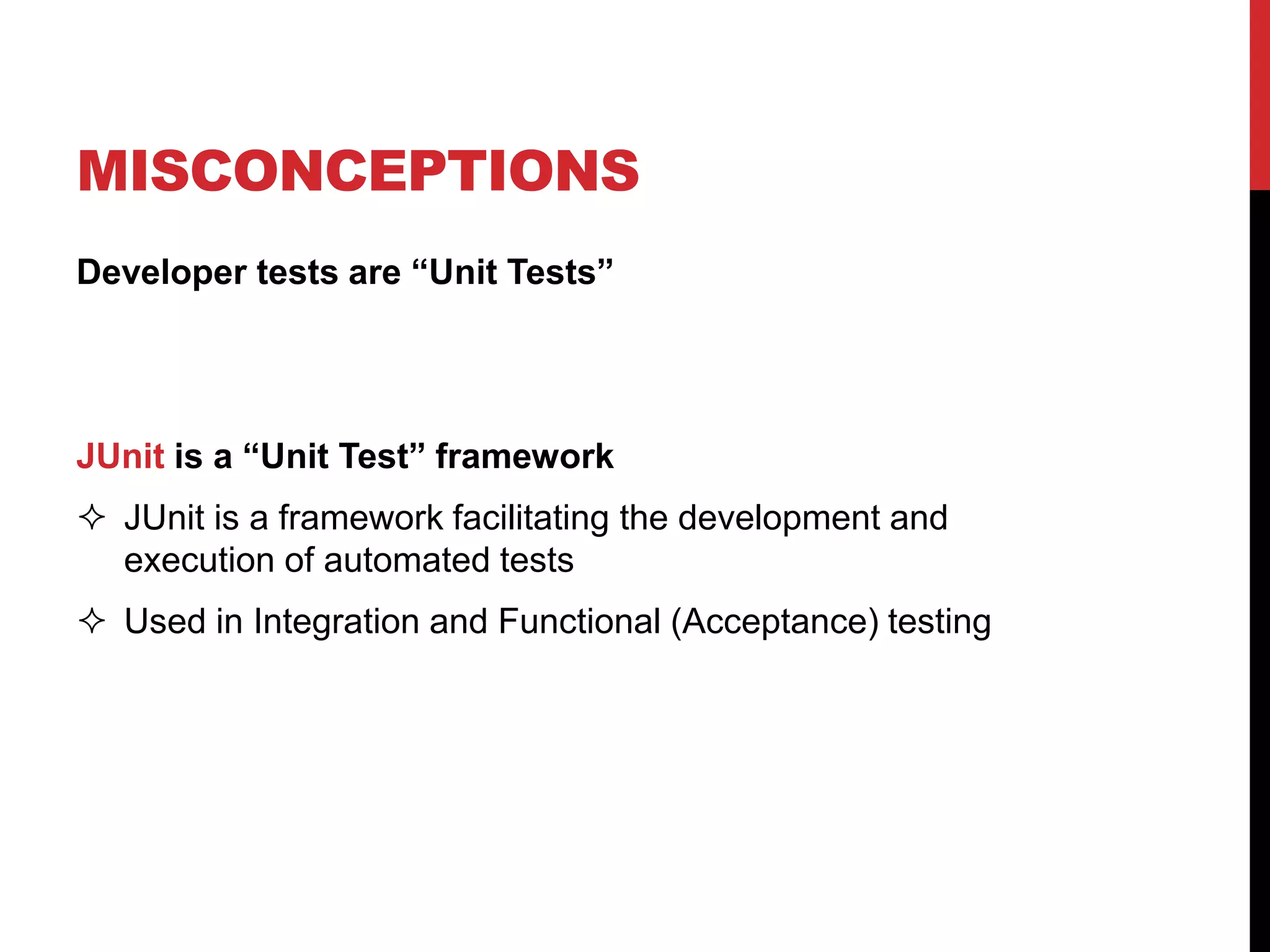 Developer tests are “Unit Tests”
JUnit is a “Unit Test” framework
 JUnit is a framework facilitating the development and
execution of automated tests
 Used in Integration and Functional (Acceptance) testing
MISCONCEPTIONS
 