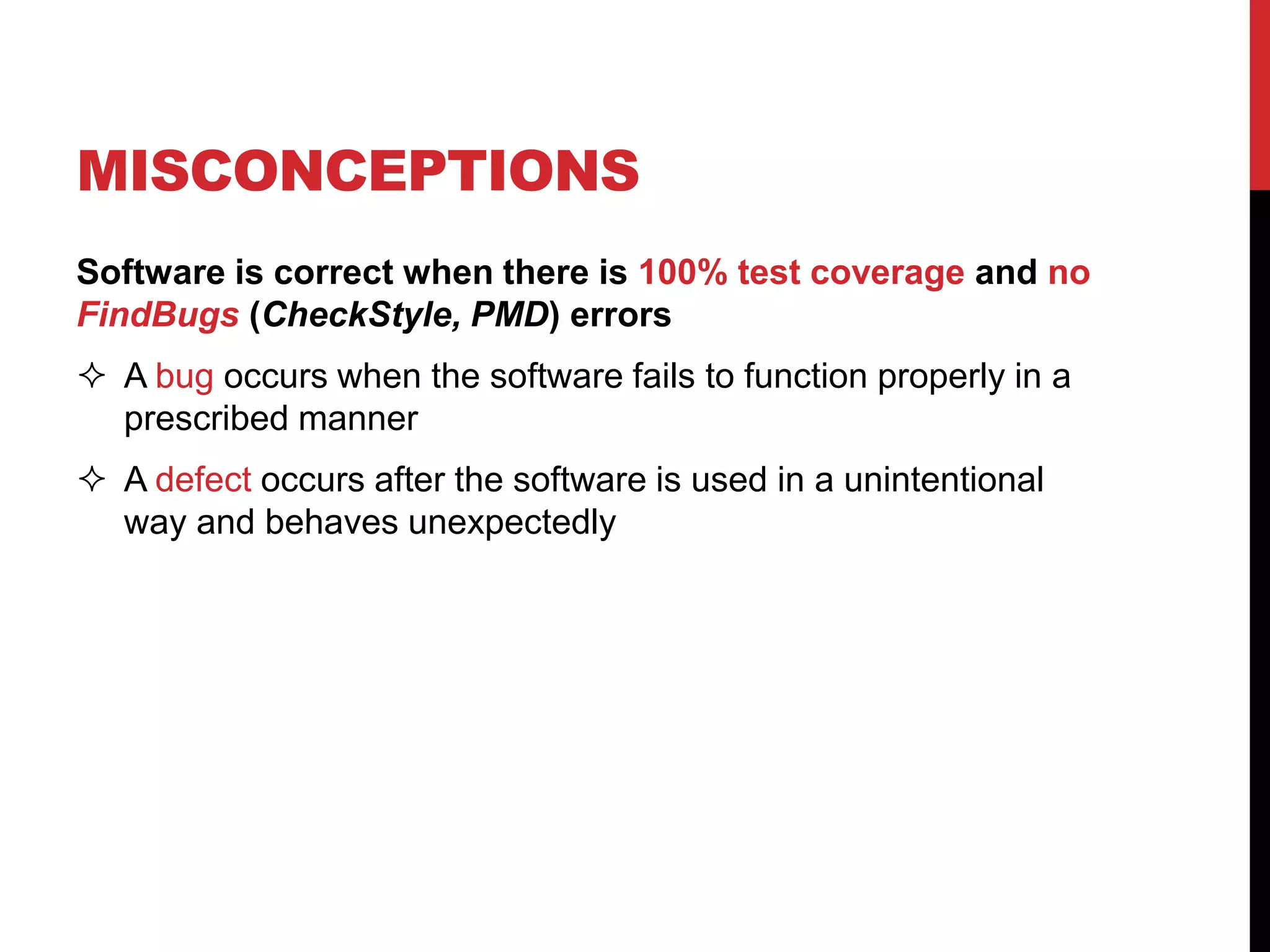 Software is correct when there is 100% test coverage and no
FindBugs (CheckStyle, PMD) errors
 A bug occurs when the software fails to function properly in a
prescribed manner
 A defect occurs after the software is used in a unintentional
way and behaves unexpectedly
MISCONCEPTIONS
 
