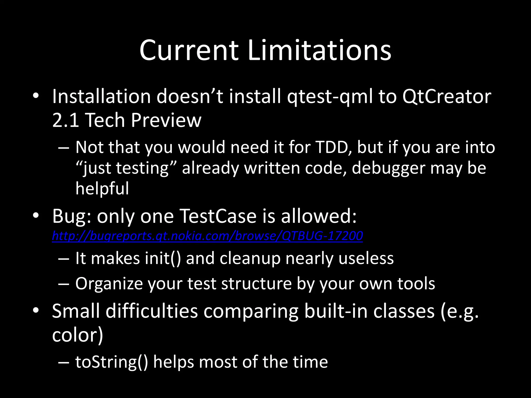 Current LimitationsInstallation doesn’t install qtest-qml to QtCreator 2.1 Tech PreviewNot that you would need it for TDD, but if you are into “just testing” already written code, debugger may be helpfulBug: only one TestCase is allowed: http://bugreports.qt.nokia.com/browse/QTBUG-17200It makes init() and cleanup nearly uselessOrganize your test structure by your own toolsSmall difficulties comparing built-in classes (e.g. color)toString() helps most of the time