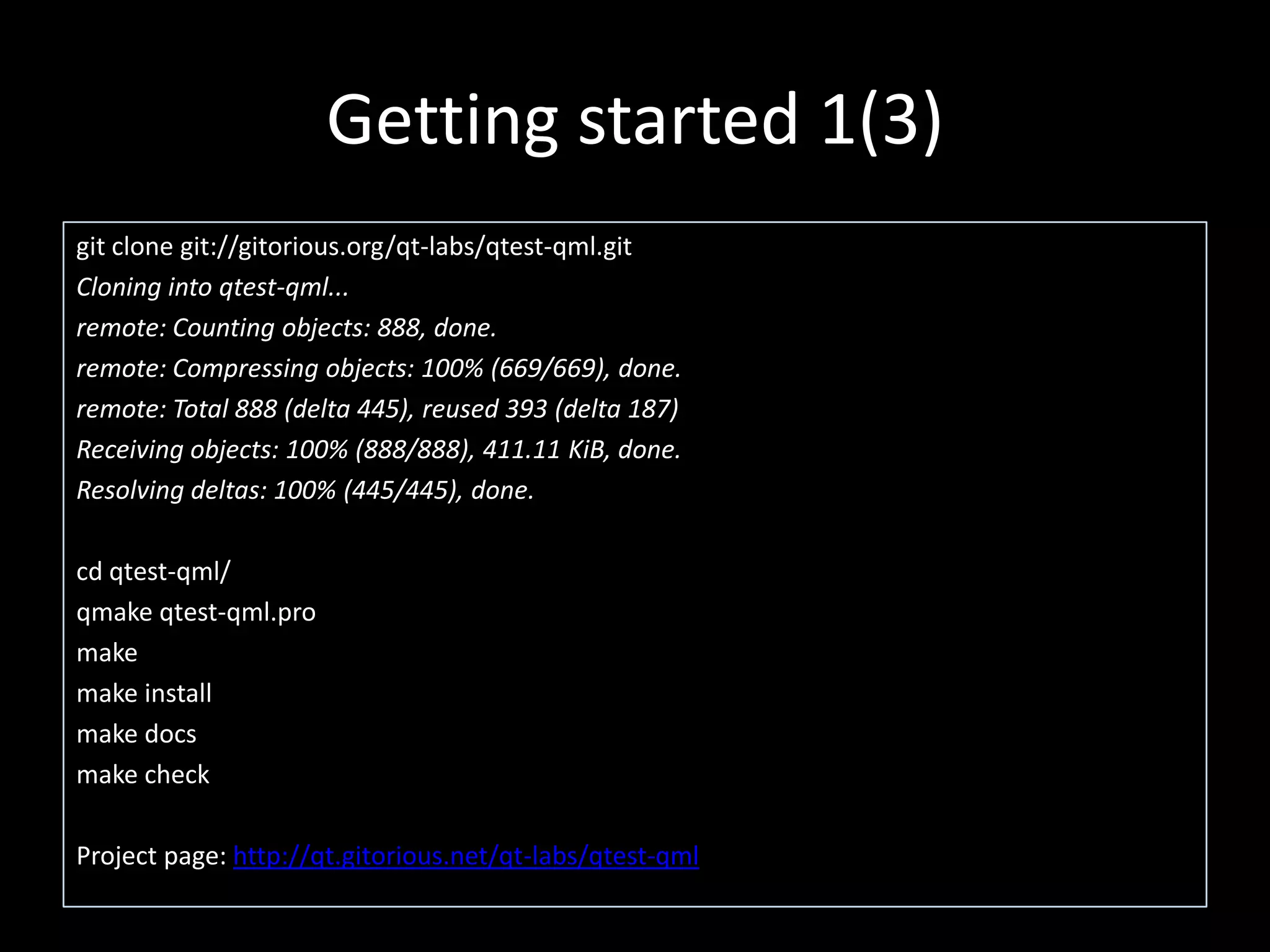 Getting started 1(3)git clone git://gitorious.org/qt-labs/qtest-qml.gitCloning into qtest-qml...remote: Counting objects: 888, done.remote: Compressing objects: 100% (669/669), done.remote: Total 888 (delta 445), reused 393 (delta 187)Receiving objects: 100% (888/888), 411.11 KiB, done.Resolving deltas: 100% (445/445), done.cd qtest-qml/qmakeqtest-qml.promakemake installmake docsmake checkProject page: http://qt.gitorious.net/qt-labs/qtest-qml