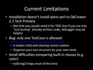 Current LimitationsInstallation doesn’t install qtest-qml to QtCreator 2.1 Tech PreviewNot that you would need it for TDD, but if you are into “just testing” already written code, debugger may be helpfulBug: only one TestCase is allowed: http://bugreports.qt.nokia.com/browse/QTBUG-17200It makes init() and cleanup nearly uselessOrganize your test structure by your own toolsSmall difficulties comparing built-in classes (e.g. color)toString() helps most of the time