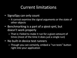 Current limitationsSignalSpy can only count It cannot examine the signal arguments or the state of other objectsBenchmarking is a part of a qtest-qml, but doesn’t work properlyThat is I failed to make it run for a given amount of times (most of the time it does just a single run)No built-in device test runnersThough you can certainly, embed a “run tests” button right into your application