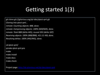 Getting started 1(3)git clone git://gitorious.org/qt-labs/qtest-qml.gitCloning into qtest-qml...remote: Counting objects: 888, done.remote: Compressing objects: 100% (669/669), done.remote: Total 888 (delta 445), reused 393 (delta 187)Receiving objects: 100% (888/888), 411.11 KiB, done.Resolving deltas: 100% (445/445), done.cd qtest-qml/qmakeqtest-qml.promakemake installmake docsmake checkProject page: http://qt.gitorious.net/qt-labs/qtest-qml