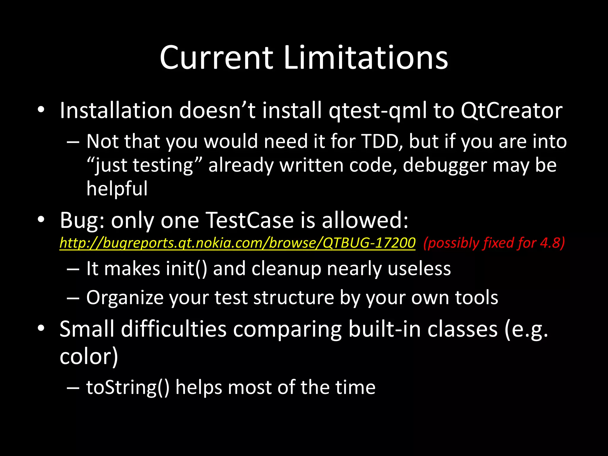 Current Limitations
&bull; Installation doesn&rsquo;t install qtest-qml to QtCreator
   &ndash; Not that you would need it for TDD, but if you are into
     &ldquo;just testing&rdquo; already written code, debugger may be
     helpful
&bull; Bug: only one TestCase is allowed:
  http://bugreports.qt.nokia.com/browse/QTBUG-17200 (possibly fixed for 4.8)
   &ndash; It makes init() and cleanup nearly useless
   &ndash; Organize your test structure by your own tools
&bull; Small difficulties comparing built-in classes (e.g.
  color)
   &ndash; toString() helps most of the time
 