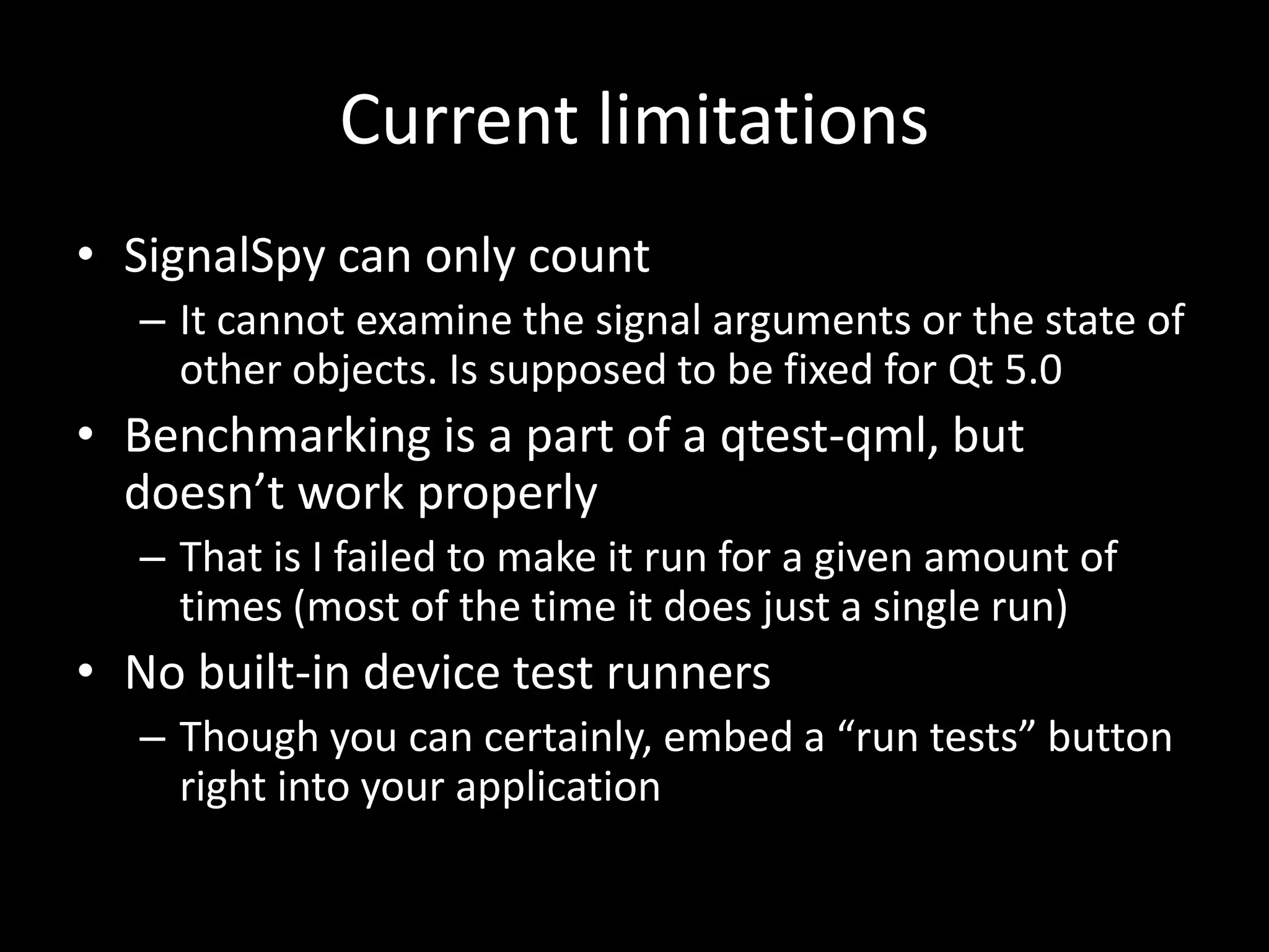 Current limitations
&bull; SignalSpy can only count
   &ndash; It cannot examine the signal arguments or the state of
     other objects. Is supposed to be fixed for Qt 5.0
&bull; Benchmarking is a part of a qtest-qml, but
  doesn&rsquo;t work properly
   &ndash; That is I failed to make it run for a given amount of
     times (most of the time it does just a single run)
&bull; No built-in device test runners
   &ndash; Though you can certainly, embed a &ldquo;run tests&rdquo; button
     right into your application
 
