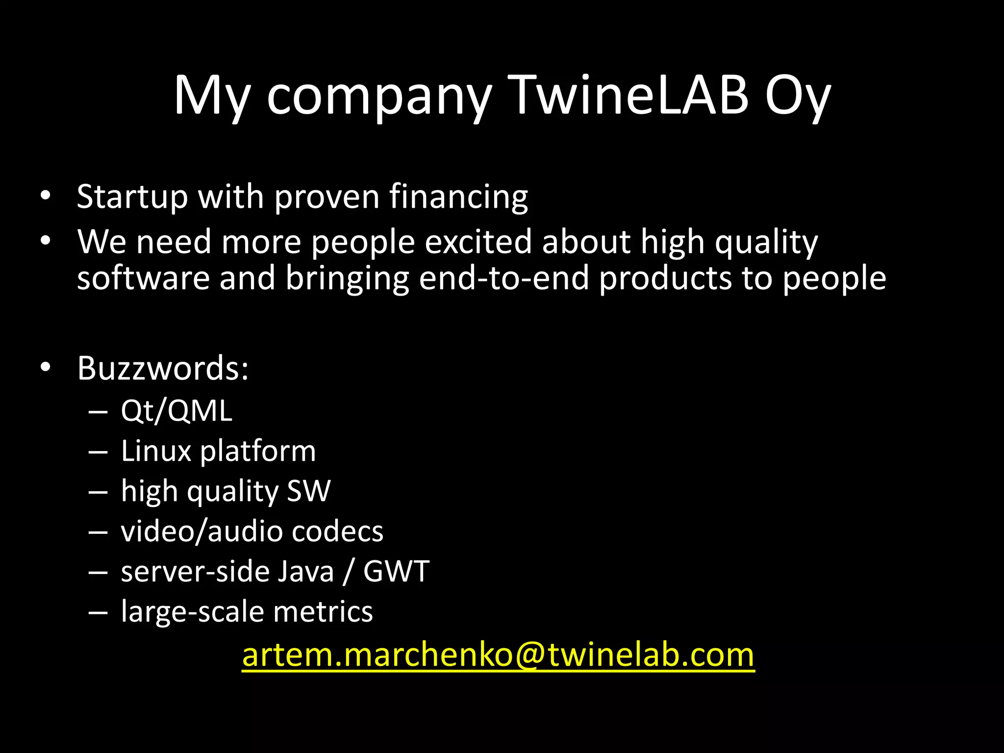 My company TwineLAB Oy
&bull; Startup with proven financing
&bull; We need more people excited about high quality
  software and bringing end-to-end products to people

&bull; Buzzwords:
   &ndash;   Qt/QML
   &ndash;   Linux platform
   &ndash;   high quality SW
   &ndash;   video/audio codecs
   &ndash;   server-side Java / GWT
   &ndash;   large-scale metrics
               artem.marchenko@twinelab.com
 