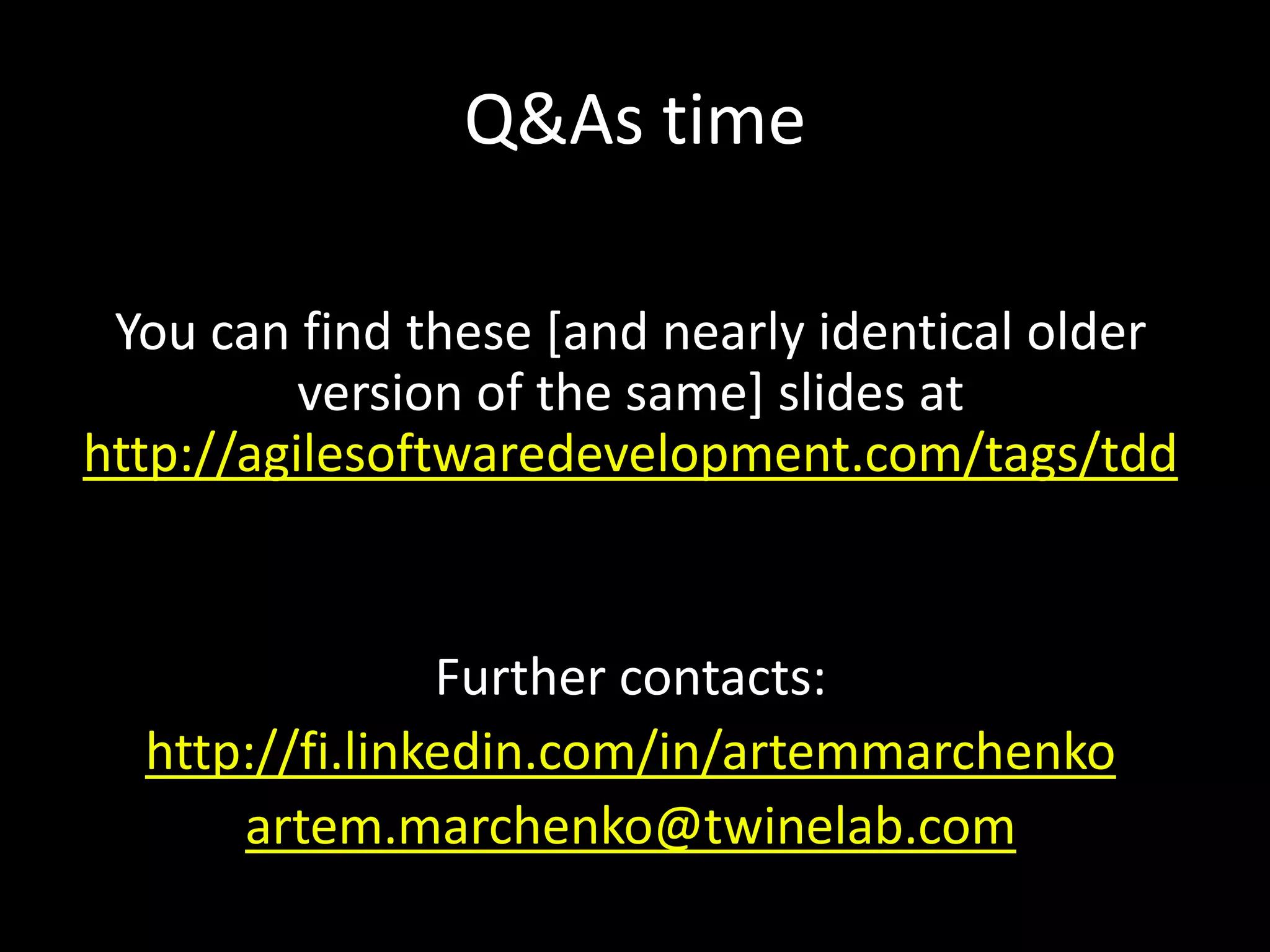 Q&As time

 You can find these [and nearly identical older
          version of the same] slides at
http://agilesoftwaredevelopment.com/tags/tdd


                Further contacts:
  http://fi.linkedin.com/in/artemmarchenko
      artem.marchenko@twinelab.com
 