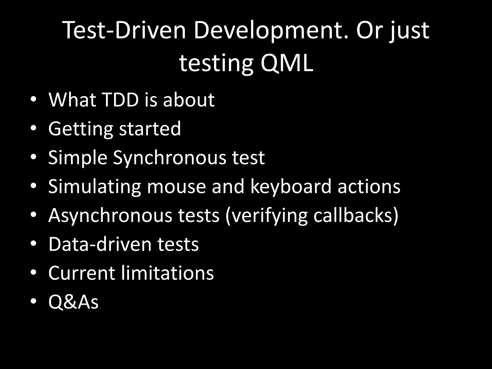 Test-Driven Development. Or just
               testing QML
&bull;   What TDD is about
&bull;   Getting started
&bull;   Simple Synchronous test
&bull;   Simulating mouse and keyboard actions
&bull;   Asynchronous tests (verifying callbacks)
&bull;   Data-driven tests
&bull;   Current limitations
&bull;   Q&As
 
