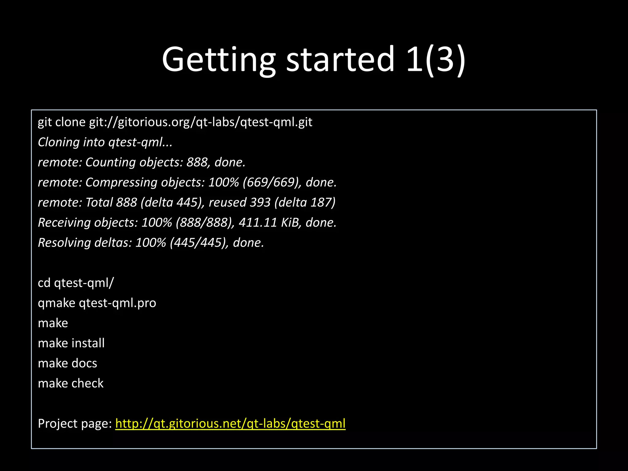 Getting started 1(3)
git clone git://gitorious.org/qt-labs/qtest-qml.git
Cloning into qtest-qml...
remote: Counting objects: 888, done.
remote: Compressing objects: 100% (669/669), done.
remote: Total 888 (delta 445), reused 393 (delta 187)
Receiving objects: 100% (888/888), 411.11 KiB, done.
Resolving deltas: 100% (445/445), done.

cd qtest-qml/
qmake qtest-qml.pro
make
make install
make docs
make check

Project page: http://qt.gitorious.net/qt-labs/qtest-qml
 