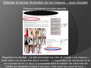 Détecter la fausse illustration du sur-mesure… avec Google!
Prenons maintenant un autre exemple :

Regardons le résultat… Le site annonçait une robe de mariée « sur mesure »
créée selon vos envies avec leurs conseils : « L’association de vos envies et de
nos conseils feront un atout incontestable dans la création de votre robe de
mariée qui deviendra unique à vos yeux, mais aussi aux yeux de tous. »

 