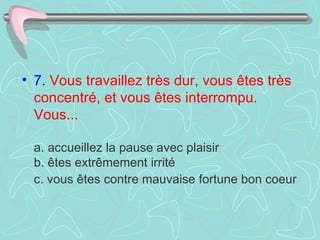 7.   Vous travaillez très dur, vous êtes très concentré, et vous êtes interrompu. Vous...    a. accueillez la pause avec plaisir  b. êtes extrêmement irrité  c. vous êtes contre mauvaise fortune bon coeur   