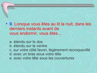 9.   Lorsque vous êtes au lit la nuit, dans les derniers instants avant de  vous endormir, vous êtes...     a. étendu sur le dos  b. étendu sur le ventre  c. sur votre côté favori, légèrement recroquevillé  d. avec un bras sous votre tête  e. avec votre tête sous les couvertures  