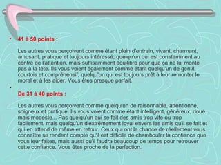 41 à 50 points :    Les autres vous perçoivent comme étant plein d'entrain, vivant, charmant, amusant, pratique et toujours intéressé; quelqu'un qui est constamment au centre de l'attention, mais suffisamment équilibré pour que ça ne lui monte pas à la tête. Ils vous voient également comme étant quelqu'un de gentil, courtois et compréhensif; quelqu'un qui est toujours prêt à leur remonter le moral et à les aider. Vous êtes presque parfait.  De 31 à 40 points :     Les autres vous perçoivent comme quelqu'un de raisonnable, attentionné,  soigneux et pratique. Ils vous voient comme étant intelligent, généreux, doué, mais modeste... Pas quelqu'un qui se fait des amis trop vite ou trop facilement, mais quelqu'un d'extrêmement loyal envers les amis qu'il se fait et qui en attend de même en retour. Ceux qui ont la chance de réellement vous connaître se rendent compte qu'il est difficile de chambouler la confiance que vous leur faites, mais aussi qu'il faudra beaucoup de temps pour retrouver cette confiance. Vous êtes proche de la perfection.    
