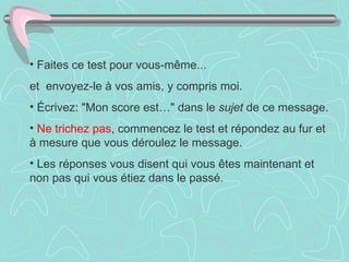 Faites ce test pour vous-même...  et  envoyez-le à vos amis, y compris moi.  Écrivez: "Mon score est…" dans le  sujet  de ce message.  Ne trichez pas , commencez le test et répondez au fur et à mesure que vous déroulez le message.  Les réponses vous disent qui vous êtes maintenant et non pas qui vous étiez dans le passé.  