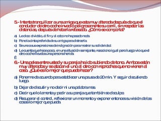 5.- Intenta tranquilizar a una amiga que esta muy alterada después de que el conductor de otro coche invadió peligrosamente su carril, sin respetar las distancias, después de haberla rebasado. ¿Cómo se comporta? a) Le dice: olvídalo, al fin y al cabo no ha pasado nada. b) Pone la cinta preferida de su amiga para distraerla. c) Se une a sus expresiones de indignación para mostrar su solidaridad. d) Le cuenta que hace poco, en una situación semejante, reacciono igual pero luego vio que el otro coche llevaba una persona herida.   6.- Una pelea entre usted y su pareja ha ido subiendo de tono. Ambos están muy alterados y se atacan el uno al otro con reproches que no vienen al caso. ¿Qué es lo mejor que puede hacer? a) Ponerme de acuerdo para establecer una pausa de 20 min. Y seguir discutiendo luego. b) Dejar de discutir y no decir ni una palabra mas. c) Decir que lo lamenta y pedir a su pareja que también se disculpe. d) Recuperar el control, reflexionar un momento y exponer entonces su visión de las cosas lo mejor que pueda. 