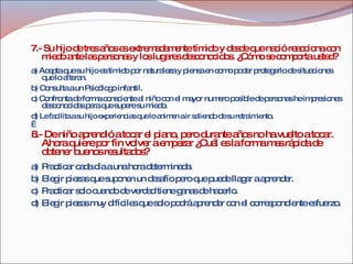 7.- Su hijo de tres años es extremadamente tímido y desde que nació reacciona con miedo ante las personas y los lugares desconocidos. ¿Cómo se comporta usted? a) Acepta que su hijo es tímido por naturaleza y piensa en como poder protegerlo de situaciones que lo alteran. b) Consulta a un Psicólogo infantil. c) Confronta de forma consciente al niño con el mayor numero posible de personas he impresiones desconocidas para que supere su miedo. d)  Le facilita a su hijo experiencias que lo animen a ir saliendo de su retraimiento.   8.- De niño aprendió a tocar el piano, pero durante años no ha vuelto a tocar. Ahora quiere por fin volver a empezar ¿Cuál es la forma mas rápida de obtener buenos resultados?  a) Practicar cada día a una hora determinada. b) Elegir piezas que suponen un desafío pero que puede llagar a aprender. c) Practicar solo cuando de verdad tiene ganas de hacerlo. d) Elegir piezas muy difíciles que solo podrá aprender con el correspondiente esfuerzo. 