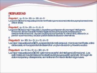 RESPUESTAS   Pregunta 1:   a = 0 ; b = 20 ; c = 20 ; d = 0 La opción “d” como respuesta pone de manifiesto que no es consciente de sus propias reacciones ante el stress.   Pregunta 2:   a = 0 ; b = 20 ; c = 0 ; d = 0 La opción “b” es la mejor respuesta. Los padres que disponen de una mayor Inteligencia Emocional utilizan los sentimientos negativos de sus hijos oportunidades para un entrenamiento emocional. Ayudan a sus hijos a comprender el motivo de su alteración, a percibir sus emociones y a buscar posibilidades de actuación alternativas.   Pregunta 3:   a = 20 ; b = 0 ; c = 0 ; d = 0 La mejor respuesta es la “a”. La capacidad de motivarse a si mismo se manifiesta, entre otras cosas, en la capacidad de desarrollar un plan de acción y llevarlo a cabo.   Pregunta 4:   a = 0 ; b = 0 ; c = 20 ; d = 0 La mejor respuesta es la “c”. El optimismo es señal de Inteligencia Emocional. Los optimistas ven las derrotas como desafíos de los que pueden aprender. En lugar de auto-inculparse y desesperarse, se mantienen firmes e intentan algo nuevo. 