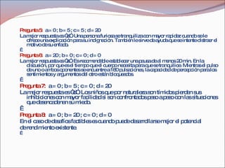 Pregunta 5:   a = 0 ; b = 5 ; c = 5 ; d = 20 La mejor respuesta es “d”. Una persona furiosa se tranquiliza con mayor rapidez cuando se le ofrece una explicación para su indignación. También le sirve de ayuda que se intente distraer el motivo de su enfado.   Pregunta 6:   a = 20 ; b = 0 ; c = 0 ; d = 0 La mejor respuesta es “a”. Es recomendable establecer una pausa de al menos 20 min. En la discusión, por que es el tiempo que el cuerpo necesita para que se tranquilice. Mientras el pulso de uno o ambos oponentes se encuentre a 180 pulsaciones, la capacidad de percepción para los sentimientos y argumentos del otro están bloqueados.   Pregunta 7:   a = 0 ; b = 5 ; c = 0 ; d = 20 La mejor respuesta es “d”. Los niños que por naturaleza son tímidos pierden sus inhibiciones con mayor facilidad si son confrontados paso a paso con las situaciones que desencadenan su miedo.   Pregunta 8:   a = 0 ; b = 20 ; c = 0 ; d = 0 En el caso de desafíos factibles es cuando puede desarrollarse mejor el potencial de rendimiento existente.   