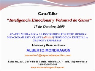Curso-Taller “ Inteligencia Emocional y Voluntad de Ganar” 17 de Octubre, 2009 ¡APARTE MEDIA BECA AL INSCRIBIRSE POR ESTE MEDIO Y MENCIONAR ESTA CLAVE ( AM1017 ) PROMOCION ESPECIAL A GRUPOS Y EMPRESAS! Informes y Reservaciones ALBERTO MONDRAGON [email_address]   Luisa No. 291, Col. Villa de Cortés, México,D.F.  *  Tels. (55) 9180-1812 * 01800-0873-285 www.espacioterapeutico.com 