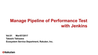 Manage Pipeline of Performance Test
with Jenkins
Vol.01 　 Mar/07/2017
Takeshi Takizawa
Ecosystem Service Department, Rakuten, Inc.
 