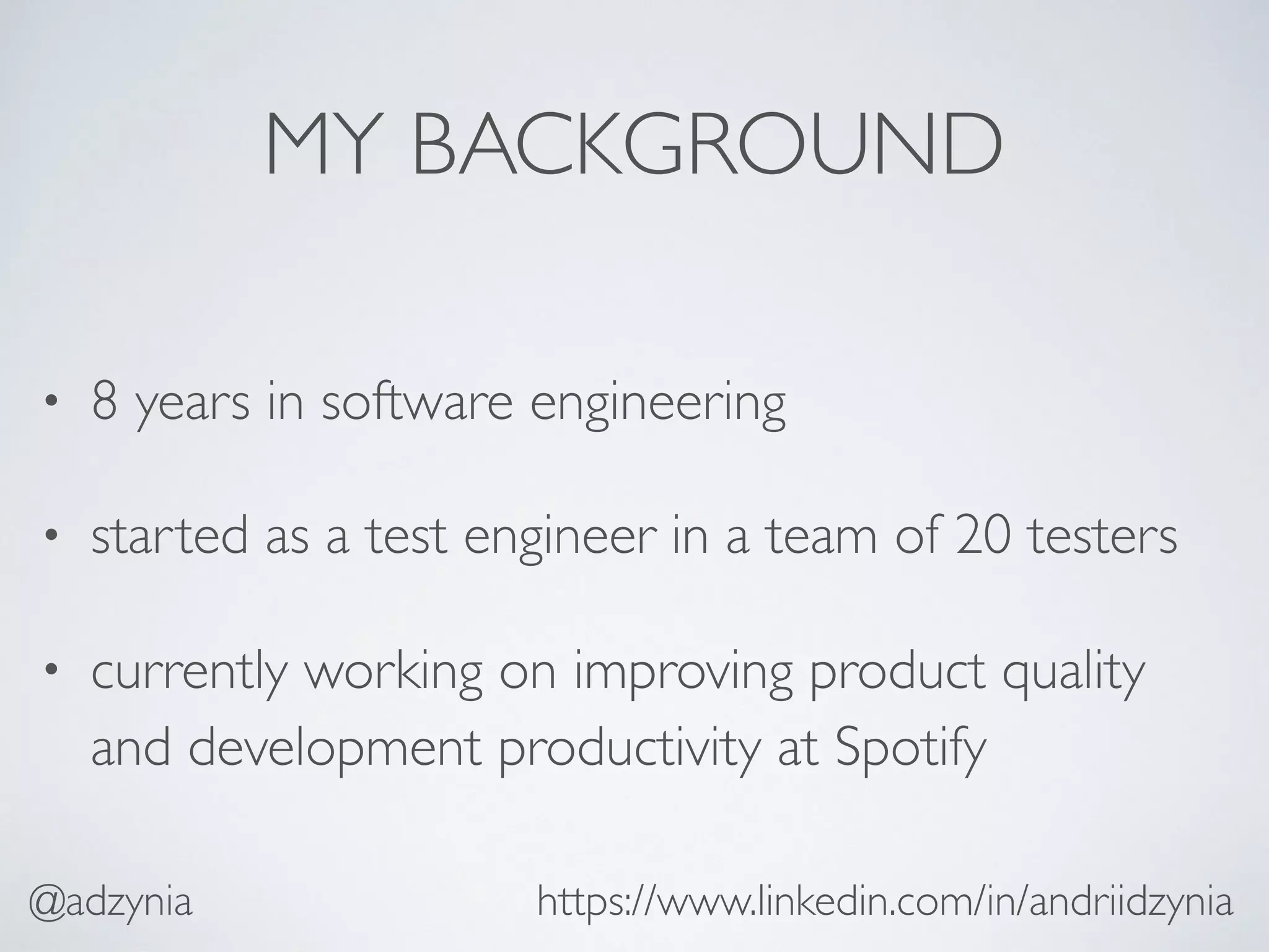 MY BACKGROUND
• 8 years in software engineering
• started as a test engineer in a team of 20 testers
• currently working on improving product quality
and development productivity at Spotify
https://www.linkedin.com/in/andriidzynia@adzynia
 