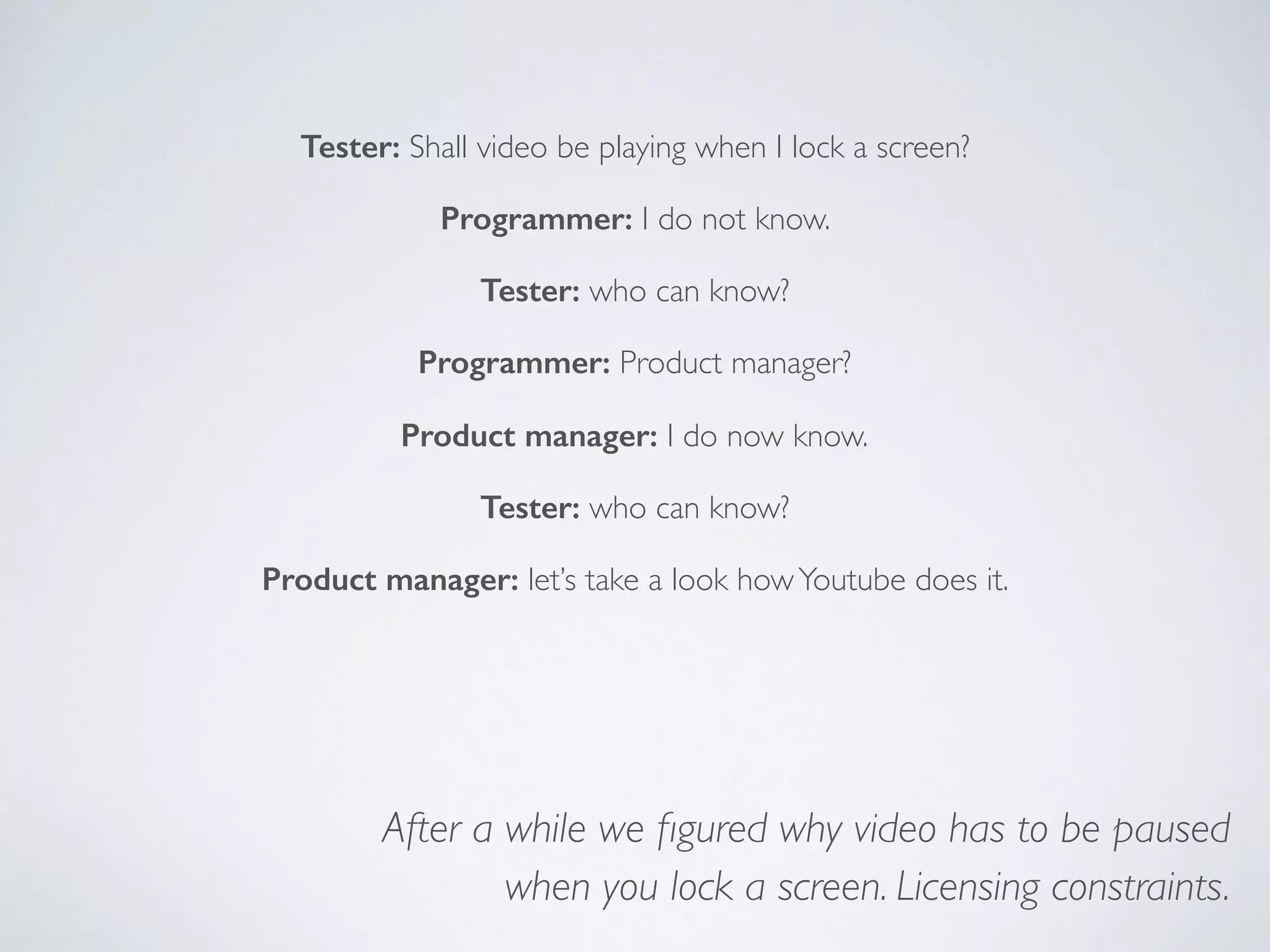 Tester: Shall video be playing when I lock a screen?
Programmer: I do not know.
Tester: who can know?
Programmer: Product manager?
Product manager: I do not know.
Tester: who can know?
Product manager: let’s take a look howYoutube does it.
After a while we ﬁgured why video has to be paused
when you lock a screen. Licensing constraints.
 